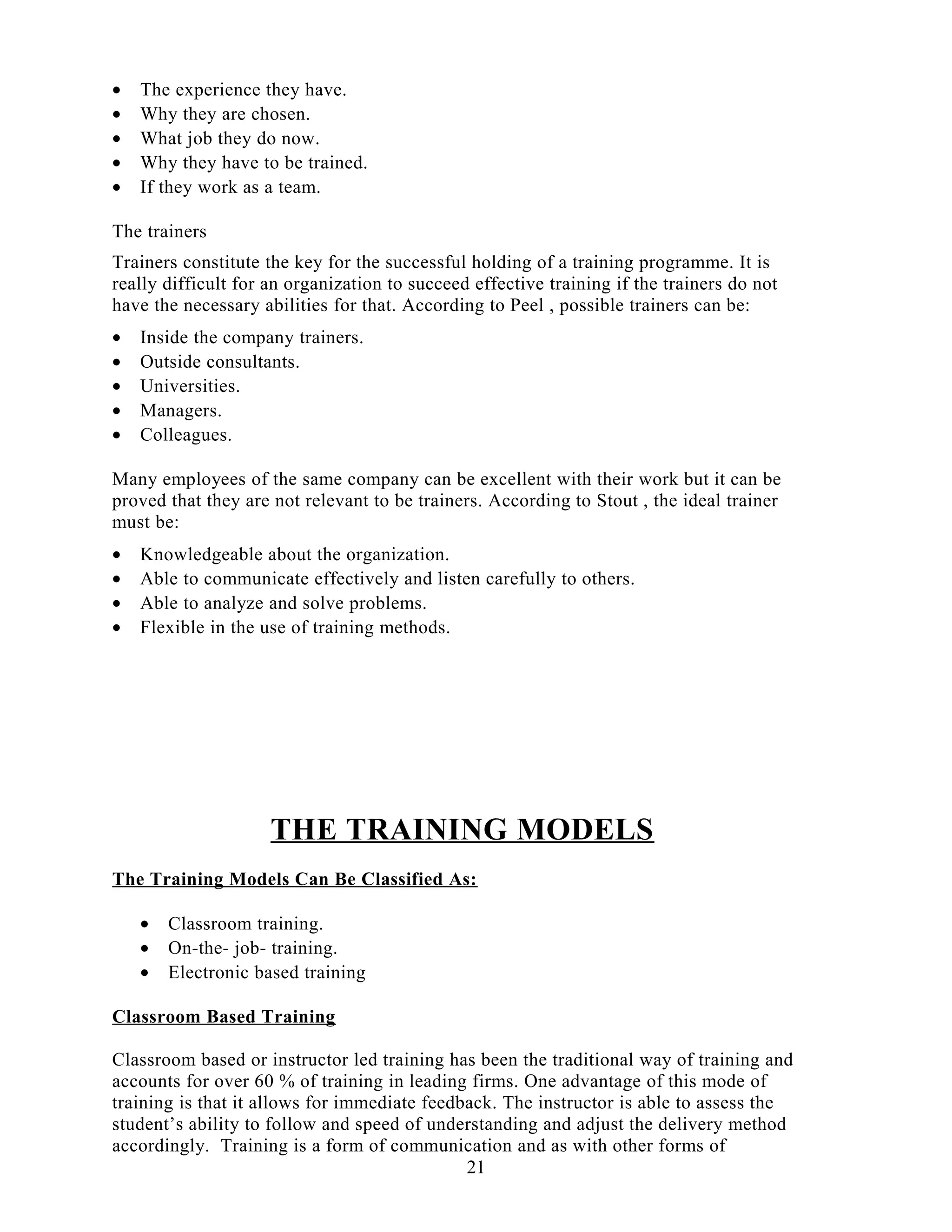• The experience they have.
• Why they are chosen.
• What job they do now.
• Why they have to be trained.
• If they work as a team.
The trainers
Trainers constitute the key for the successful holding of a training programme. It is
really difficult for an organization to succeed effective training if the trainers do not
have the necessary abilities for that. According to Peel , possible trainers can be:
• Inside the company trainers.
• Outside consultants.
• Universities.
• Managers.
• Colleagues.
Many employees of the same company can be excellent with their work but it can be
proved that they are not relevant to be trainers. According to Stout , the ideal trainer
must be:
• Knowledgeable about the organization.
• Able to communicate effectively and listen carefully to others.
• Able to analyze and solve problems.
• Flexible in the use of training methods.
THE TRAINING MODELS
The Training Models Can Be Classified As:
• Classroom training.
• On-the- job- training.
• Electronic based training
Classroom Based Training
Classroom based or instructor led training has been the traditional way of training and
accounts for over 60 % of training in leading firms. One advantage of this mode of
training is that it allows for immediate feedback. The instructor is able to assess the
student’s ability to follow and speed of understanding and adjust the delivery method
accordingly. Training is a form of communication and as with other forms of
21
 