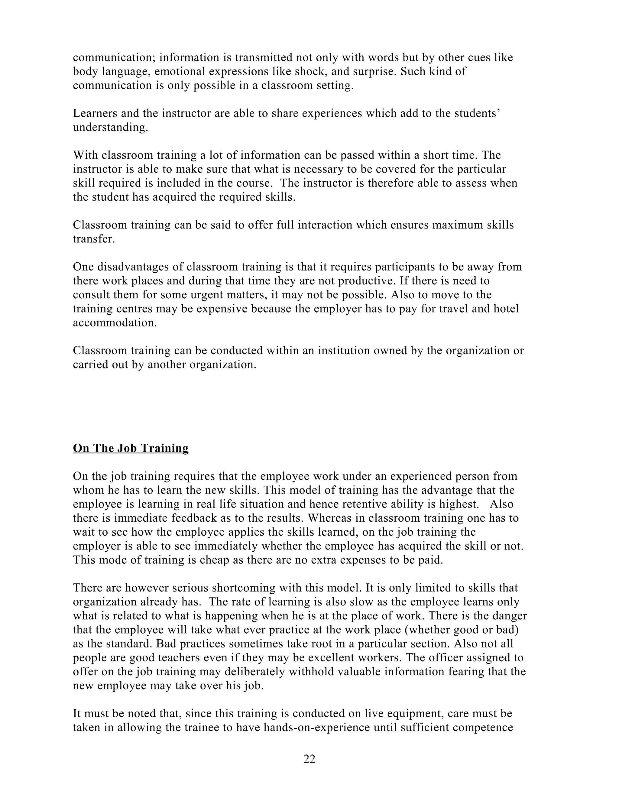 communication; information is transmitted not only with words but by other cues like
body language, emotional expressions like shock, and surprise. Such kind of
communication is only possible in a classroom setting.
Learners and the instructor are able to share experiences which add to the students’
understanding.
With classroom training a lot of information can be passed within a short time. The
instructor is able to make sure that what is necessary to be covered for the particular
skill required is included in the course. The instructor is therefore able to assess when
the student has acquired the required skills.
Classroom training can be said to offer full interaction which ensures maximum skills
transfer.
One disadvantages of classroom training is that it requires participants to be away from
there work places and during that time they are not productive. If there is need to
consult them for some urgent matters, it may not be possible. Also to move to the
training centres may be expensive because the employer has to pay for travel and hotel
accommodation.
Classroom training can be conducted within an institution owned by the organization or
carried out by another organization.
On The Job Training
On the job training requires that the employee work under an experienced person from
whom he has to learn the new skills. This model of training has the advantage that the
employee is learning in real life situation and hence retentive ability is highest. Also
there is immediate feedback as to the results. Whereas in classroom training one has to
wait to see how the employee applies the skills learned, on the job training the
employer is able to see immediately whether the employee has acquired the skill or not.
This mode of training is cheap as there are no extra expenses to be paid.
There are however serious shortcoming with this model. It is only limited to skills that
organization already has. The rate of learning is also slow as the employee learns only
what is related to what is happening when he is at the place of work. There is the danger
that the employee will take what ever practice at the work place (whether good or bad)
as the standard. Bad practices sometimes take root in a particular section. Also not all
people are good teachers even if they may be excellent workers. The officer assigned to
offer on the job training may deliberately withhold valuable information fearing that the
new employee may take over his job.
It must be noted that, since this training is conducted on live equipment, care must be
taken in allowing the trainee to have hands-on-experience until sufficient competence
22
 
