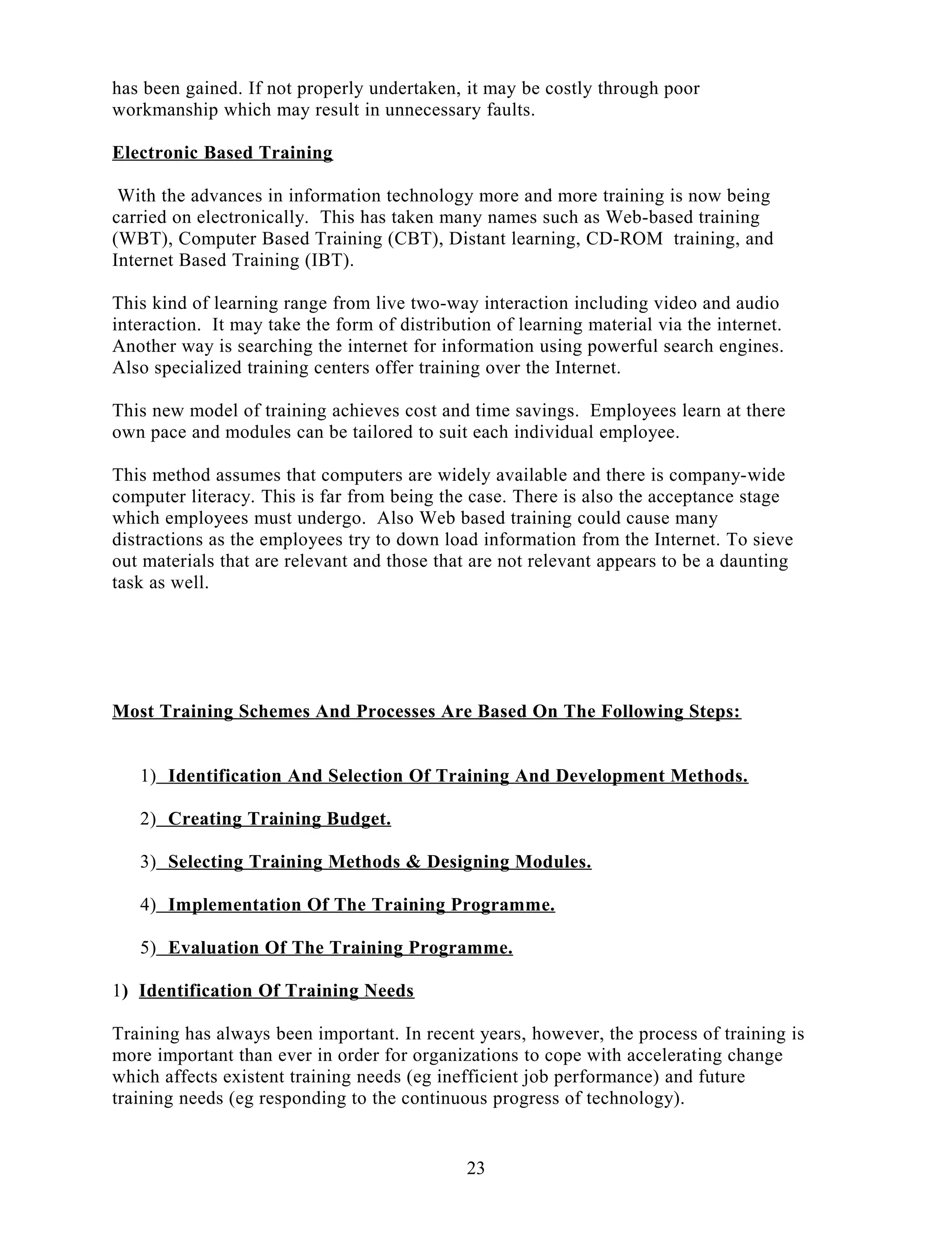 has been gained. If not properly undertaken, it may be costly through poor
workmanship which may result in unnecessary faults.
Electronic Based Training
With the advances in information technology more and more training is now being
carried on electronically. This has taken many names such as Web-based training
(WBT), Computer Based Training (CBT), Distant learning, CD-ROM training, and
Internet Based Training (IBT).
This kind of learning range from live two-way interaction including video and audio
interaction. It may take the form of distribution of learning material via the internet.
Another way is searching the internet for information using powerful search engines.
Also specialized training centers offer training over the Internet.
This new model of training achieves cost and time savings. Employees learn at there
own pace and modules can be tailored to suit each individual employee.
This method assumes that computers are widely available and there is company-wide
computer literacy. This is far from being the case. There is also the acceptance stage
which employees must undergo. Also Web based training could cause many
distractions as the employees try to down load information from the Internet. To sieve
out materials that are relevant and those that are not relevant appears to be a daunting
task as well.
Most Training Schemes And Processes Are Based On The Following Steps:
1) Identification And Selection Of Training And Development Methods.
2) Creating Training Budget.
3) Selecting Training Methods & Designing Modules.
4) Implementation Of The Training Programme.
5) Evaluation Of The Training Programme.
1) Identification Of Training Needs
Training has always been important. In recent years, however, the process of training is
more important than ever in order for organizations to cope with accelerating change
which affects existent training needs (eg inefficient job performance) and future
training needs (eg responding to the continuous progress of technology).
23
 