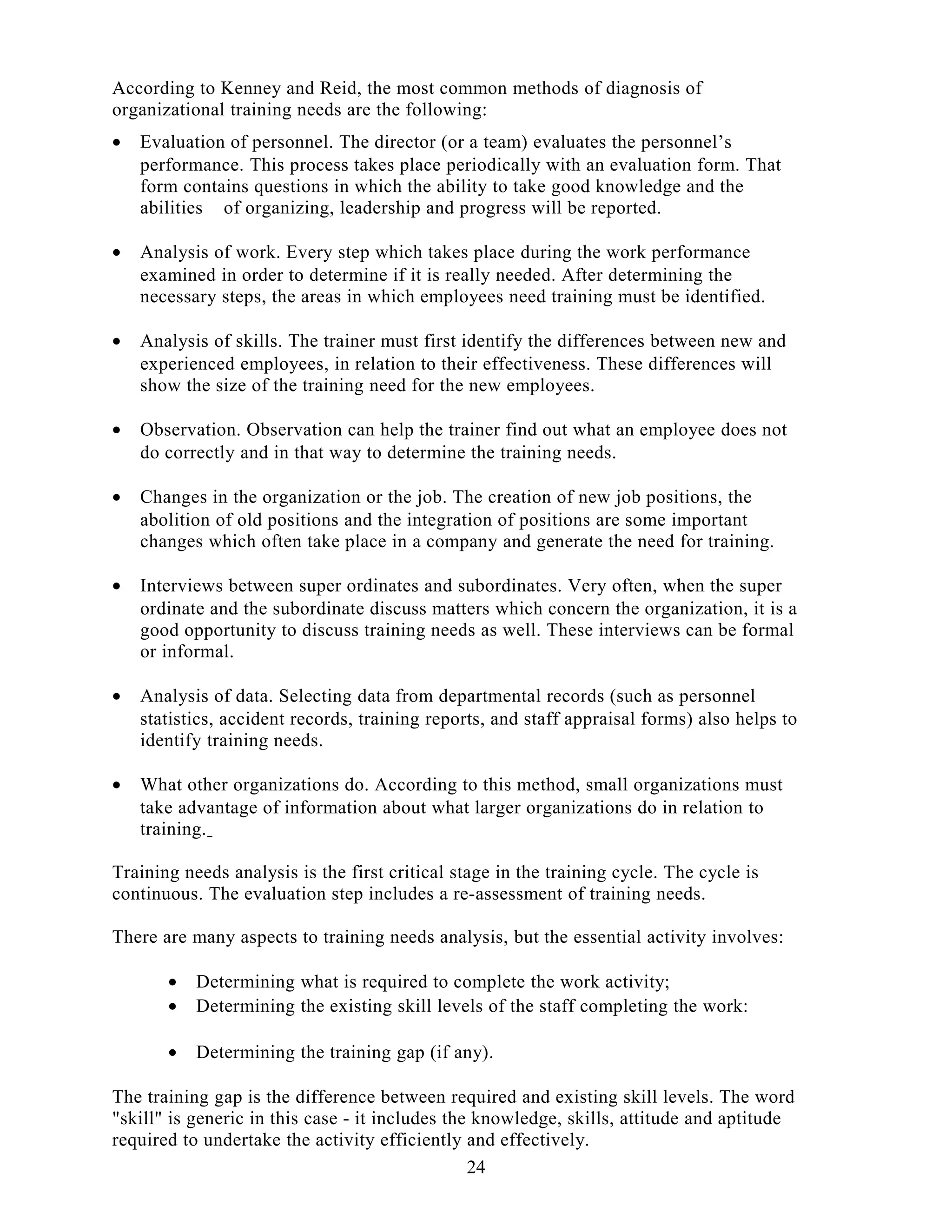 According to Kenney and Reid, the most common methods of diagnosis of
organizational training needs are the following:
• Evaluation of personnel. The director (or a team) evaluates the personnel’s
performance. This process takes place periodically with an evaluation form. That
form contains questions in which the ability to take good knowledge and the
abilities of organizing, leadership and progress will be reported.
• Analysis of work. Every step which takes place during the work performance
examined in order to determine if it is really needed. After determining the
necessary steps, the areas in which employees need training must be identified.
• Analysis of skills. The trainer must first identify the differences between new and
experienced employees, in relation to their effectiveness. These differences will
show the size of the training need for the new employees.
• Observation. Observation can help the trainer find out what an employee does not
do correctly and in that way to determine the training needs.
• Changes in the organization or the job. The creation of new job positions, the
abolition of old positions and the integration of positions are some important
changes which often take place in a company and generate the need for training.
• Interviews between super ordinates and subordinates. Very often, when the super
ordinate and the subordinate discuss matters which concern the organization, it is a
good opportunity to discuss training needs as well. These interviews can be formal
or informal.
• Analysis of data. Selecting data from departmental records (such as personnel
statistics, accident records, training reports, and staff appraisal forms) also helps to
identify training needs.
• What other organizations do. According to this method, small organizations must
take advantage of information about what larger organizations do in relation to
training.
Training needs analysis is the first critical stage in the training cycle. The cycle is
continuous. The evaluation step includes a re-assessment of training needs.
There are many aspects to training needs analysis, but the essential activity involves:
• Determining what is required to complete the work activity;
• Determining the existing skill levels of the staff completing the work:
• Determining the training gap (if any).
The training gap is the difference between required and existing skill levels. The word
"skill" is generic in this case - it includes the knowledge, skills, attitude and aptitude
required to undertake the activity efficiently and effectively.
24
 