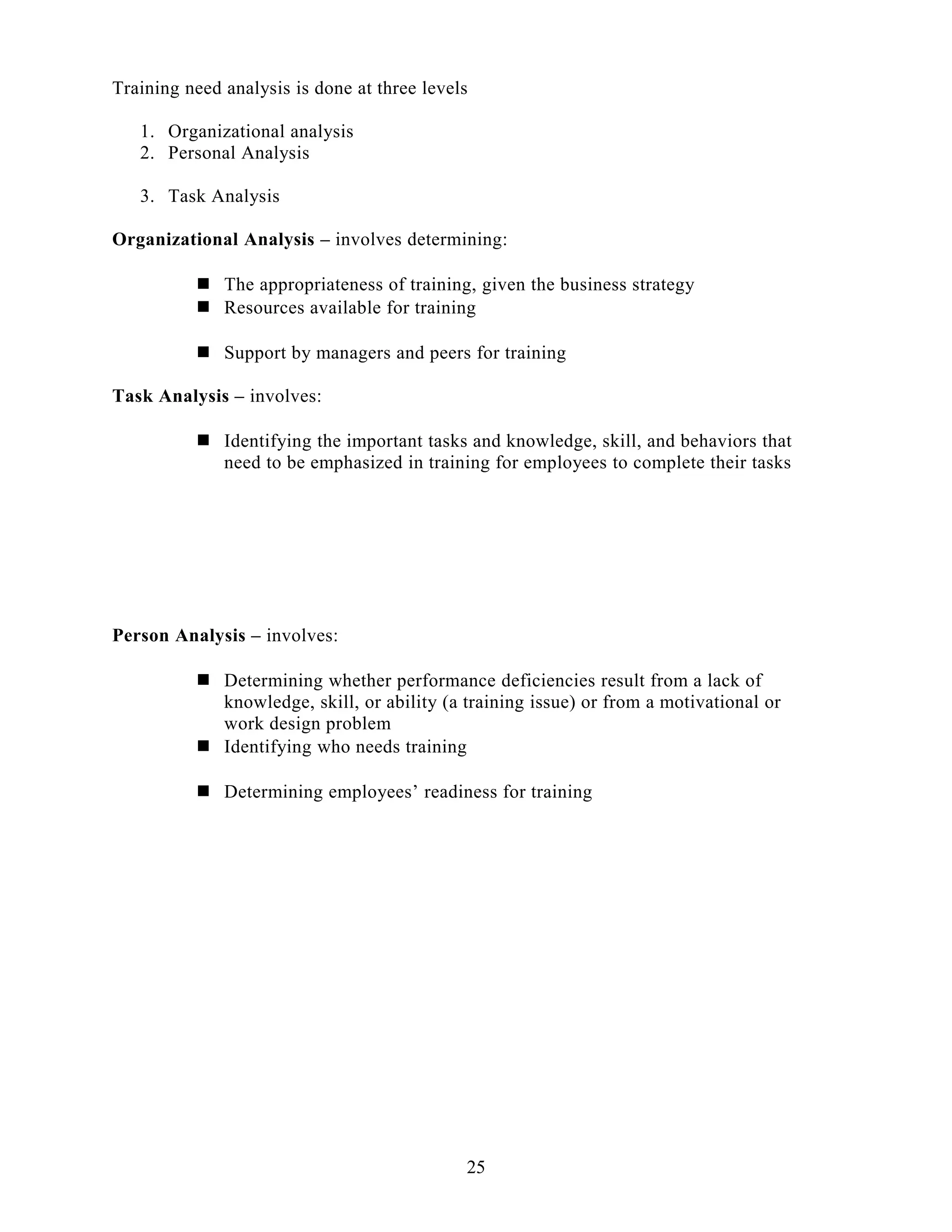 Training need analysis is done at three levels
1. Organizational analysis
2. Personal Analysis
3. Task Analysis
Organizational Analysis – involves determining:
 The appropriateness of training, given the business strategy
 Resources available for training
 Support by managers and peers for training
Task Analysis – involves:
 Identifying the important tasks and knowledge, skill, and behaviors that
need to be emphasized in training for employees to complete their tasks
Person Analysis – involves:
 Determining whether performance deficiencies result from a lack of
knowledge, skill, or ability (a training issue) or from a motivational or
work design problem
 Identifying who needs training
 Determining employees’ readiness for training
25
 