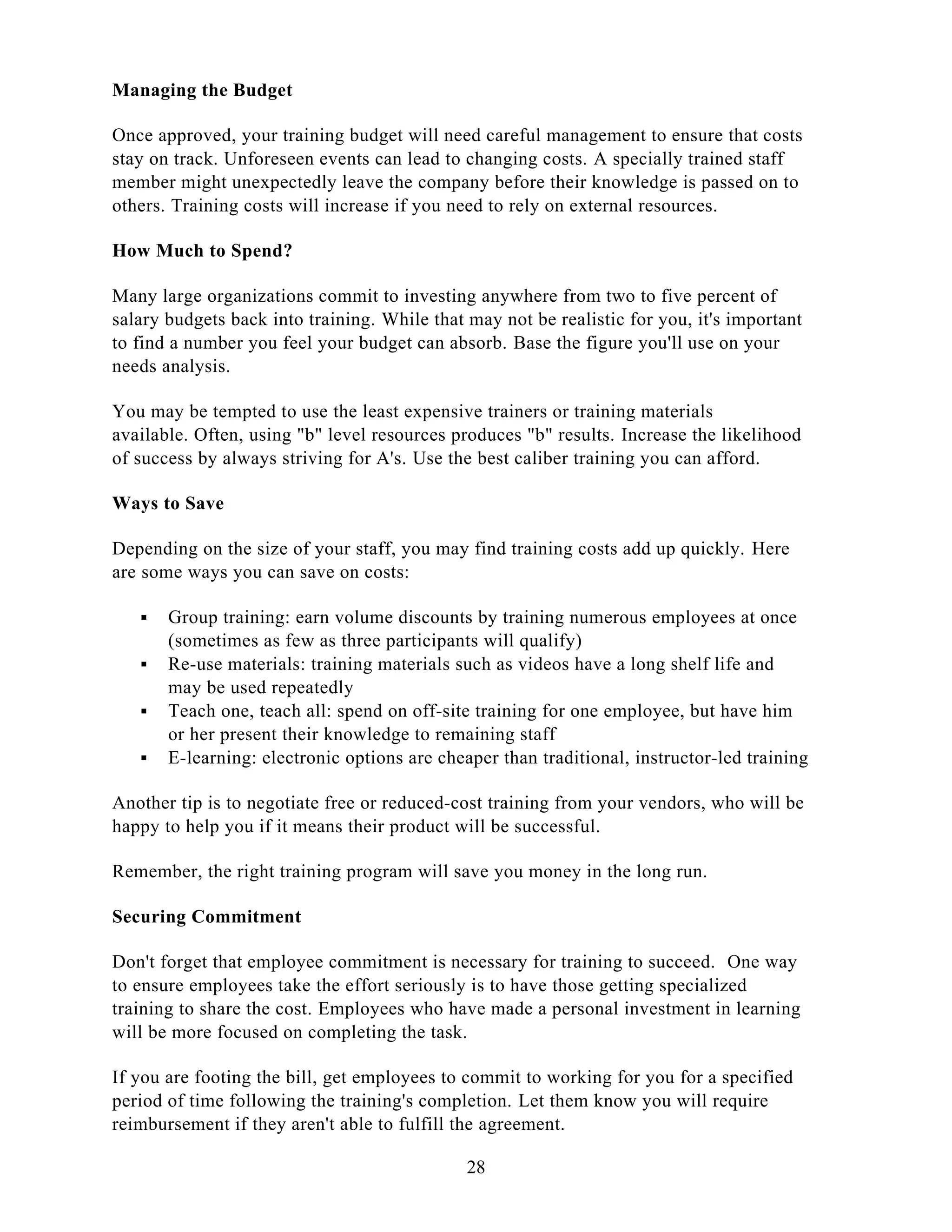 Managing the Budget
Once approved, your training budget will need careful management to ensure that costs
stay on track. Unforeseen events can lead to changing costs. A specially trained staff
member might unexpectedly leave the company before their knowledge is passed on to
others. Training costs will increase if you need to rely on external resources.
How Much to Spend?
Many large organizations commit to investing anywhere from two to five percent of
salary budgets back into training. While that may not be realistic for you, it's important
to find a number you feel your budget can absorb. Base the figure you'll use on your
needs analysis.
You may be tempted to use the least expensive trainers or training materials
available. Often, using "b" level resources produces "b" results. Increase the likelihood
of success by always striving for A's. Use the best caliber training you can afford.
Ways to Save
Depending on the size of your staff, you may find training costs add up quickly. Here
are some ways you can save on costs:
 Group training: earn volume discounts by training numerous employees at once
(sometimes as few as three participants will qualify)
 Re-use materials: training materials such as videos have a long shelf life and
may be used repeatedly
 Teach one, teach all: spend on off-site training for one employee, but have him
or her present their knowledge to remaining staff
 E-learning: electronic options are cheaper than traditional, instructor-led training
Another tip is to negotiate free or reduced-cost training from your vendors, who will be
happy to help you if it means their product will be successful.
Remember, the right training program will save you money in the long run.
Securing Commitment
Don't forget that employee commitment is necessary for training to succeed. One way
to ensure employees take the effort seriously is to have those getting specialized
training to share the cost. Employees who have made a personal investment in learning
will be more focused on completing the task.
If you are footing the bill, get employees to commit to working for you for a specified
period of time following the training's completion. Let them know you will require
reimbursement if they aren't able to fulfill the agreement.
28
 