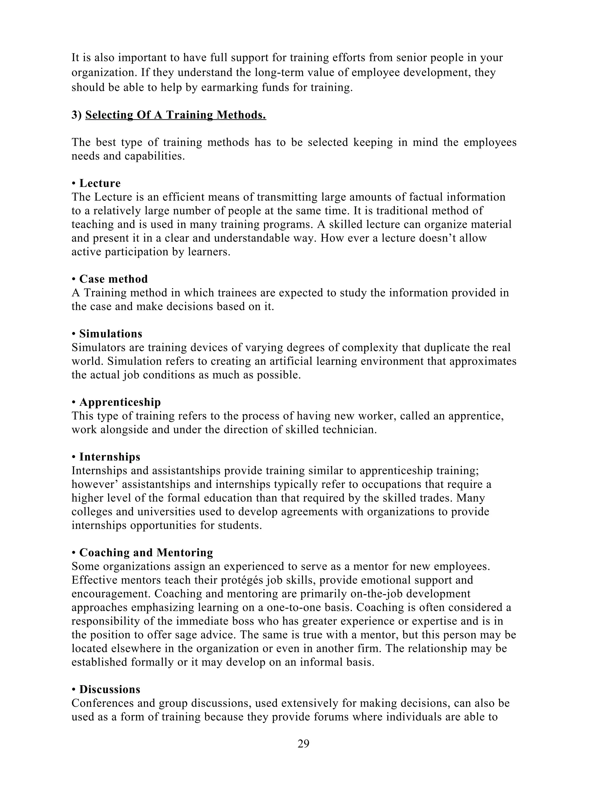 It is also important to have full support for training efforts from senior people in your
organization. If they understand the long-term value of employee development, they
should be able to help by earmarking funds for training.
3) Selecting Of A Training Methods.
The best type of training methods has to be selected keeping in mind the employees
needs and capabilities.
• Lecture
The Lecture is an efficient means of transmitting large amounts of factual information
to a relatively large number of people at the same time. It is traditional method of
teaching and is used in many training programs. A skilled lecture can organize material
and present it in a clear and understandable way. How ever a lecture doesn’t allow
active participation by learners.
• Case method
A Training method in which trainees are expected to study the information provided in
the case and make decisions based on it.
• Simulations
Simulators are training devices of varying degrees of complexity that duplicate the real
world. Simulation refers to creating an artificial learning environment that approximates
the actual job conditions as much as possible.
• Apprenticeship
This type of training refers to the process of having new worker, called an apprentice,
work alongside and under the direction of skilled technician.
• Internships
Internships and assistantships provide training similar to apprenticeship training;
however’ assistantships and internships typically refer to occupations that require a
higher level of the formal education than that required by the skilled trades. Many
colleges and universities used to develop agreements with organizations to provide
internships opportunities for students.
• Coaching and Mentoring
Some organizations assign an experienced to serve as a mentor for new employees.
Effective mentors teach their protégés job skills, provide emotional support and
encouragement. Coaching and mentoring are primarily on-the-job development
approaches emphasizing learning on a one-to-one basis. Coaching is often considered a
responsibility of the immediate boss who has greater experience or expertise and is in
the position to offer sage advice. The same is true with a mentor, but this person may be
located elsewhere in the organization or even in another firm. The relationship may be
established formally or it may develop on an informal basis.
• Discussions
Conferences and group discussions, used extensively for making decisions, can also be
used as a form of training because they provide forums where individuals are able to
29
 