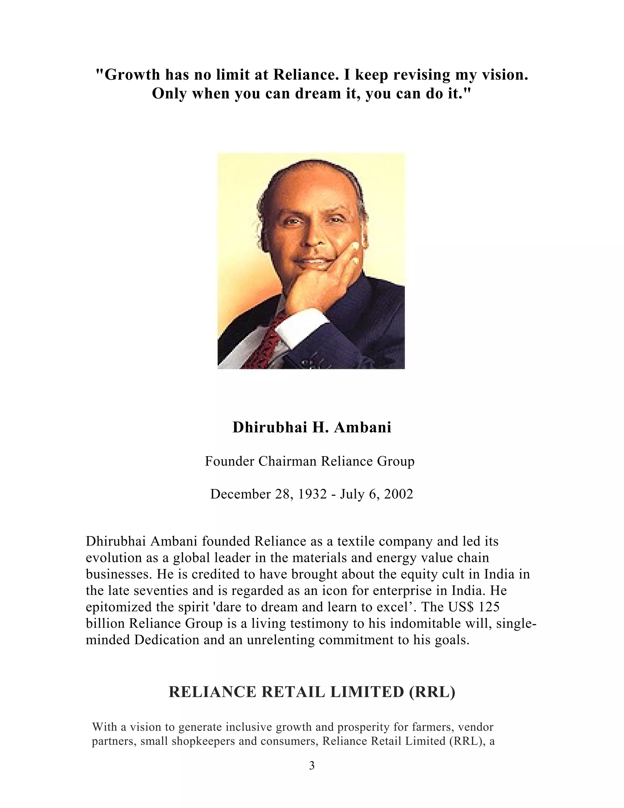 RELIANCE RETAIL LIMITED (RRL)
With a vision to generate inclusive growth and prosperity for farmers, vendor
partners, small shopkeepers and consumers, Reliance Retail Limited (RRL), a
"Growth has no limit at Reliance. I keep revising my vision.
Only when you can dream it, you can do it."
Dhirubhai H. Ambani
Founder Chairman Reliance Group
December 28, 1932 - July 6, 2002
Dhirubhai Ambani founded Reliance as a textile company and led its
evolution as a global leader in the materials and energy value chain
businesses. He is credited to have brought about the equity cult in India in
the late seventies and is regarded as an icon for enterprise in India. He
epitomized the spirit 'dare to dream and learn to excel’. The US$ 125
billion Reliance Group is a living testimony to his indomitable will, single-
minded Dedication and an unrelenting commitment to his goals.
3
 