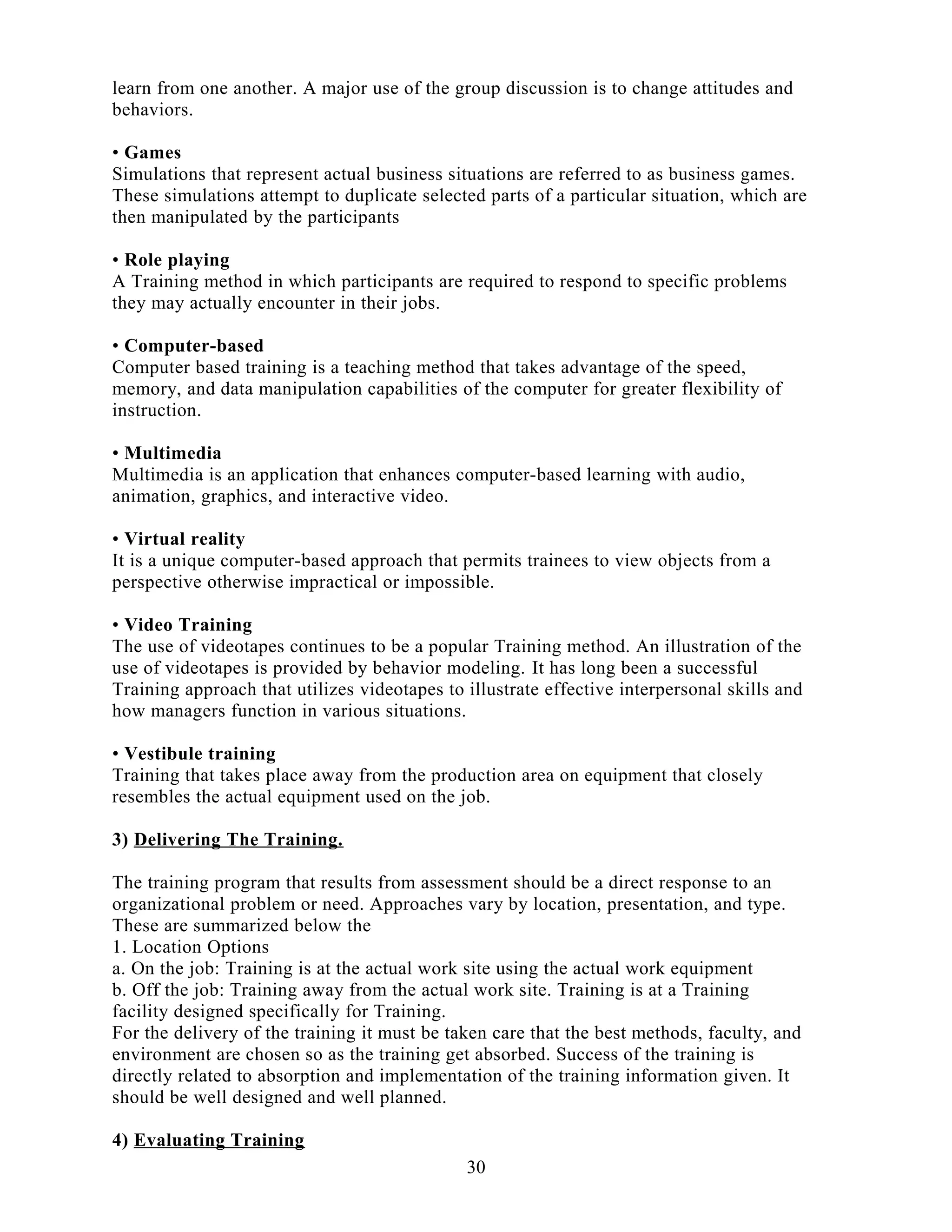 learn from one another. A major use of the group discussion is to change attitudes and
behaviors.
• Games
Simulations that represent actual business situations are referred to as business games.
These simulations attempt to duplicate selected parts of a particular situation, which are
then manipulated by the participants
• Role playing
A Training method in which participants are required to respond to specific problems
they may actually encounter in their jobs.
• Computer-based
Computer based training is a teaching method that takes advantage of the speed,
memory, and data manipulation capabilities of the computer for greater flexibility of
instruction.
• Multimedia
Multimedia is an application that enhances computer-based learning with audio,
animation, graphics, and interactive video.
• Virtual reality
It is a unique computer-based approach that permits trainees to view objects from a
perspective otherwise impractical or impossible.
• Video Training
The use of videotapes continues to be a popular Training method. An illustration of the
use of videotapes is provided by behavior modeling. It has long been a successful
Training approach that utilizes videotapes to illustrate effective interpersonal skills and
how managers function in various situations.
• Vestibule training
Training that takes place away from the production area on equipment that closely
resembles the actual equipment used on the job.
3) Delivering The Training.
The training program that results from assessment should be a direct response to an
organizational problem or need. Approaches vary by location, presentation, and type.
These are summarized below the
1. Location Options
a. On the job: Training is at the actual work site using the actual work equipment
b. Off the job: Training away from the actual work site. Training is at a Training
facility designed specifically for Training.
For the delivery of the training it must be taken care that the best methods, faculty, and
environment are chosen so as the training get absorbed. Success of the training is
directly related to absorption and implementation of the training information given. It
should be well designed and well planned.
4) Evaluating Training
30
 