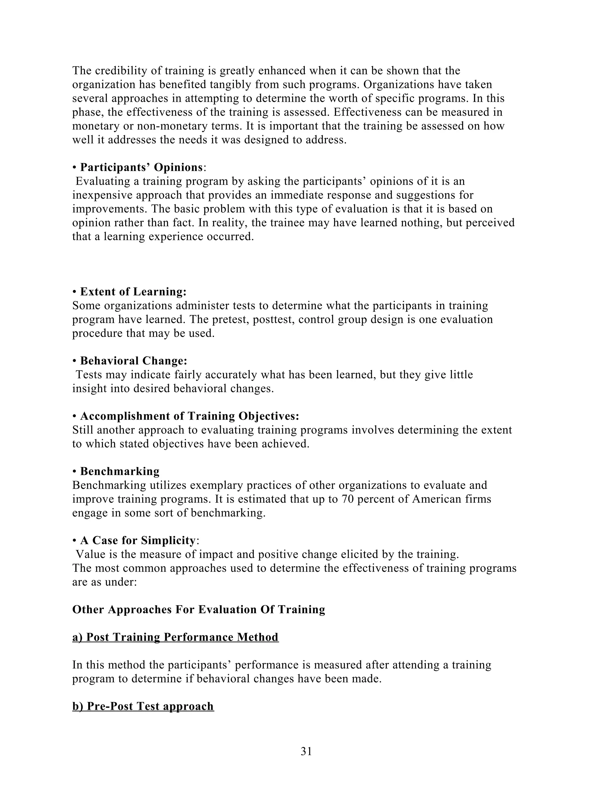 The credibility of training is greatly enhanced when it can be shown that the
organization has benefited tangibly from such programs. Organizations have taken
several approaches in attempting to determine the worth of specific programs. In this
phase, the effectiveness of the training is assessed. Effectiveness can be measured in
monetary or non-monetary terms. It is important that the training be assessed on how
well it addresses the needs it was designed to address.
• Participants’ Opinions:
Evaluating a training program by asking the participants’ opinions of it is an
inexpensive approach that provides an immediate response and suggestions for
improvements. The basic problem with this type of evaluation is that it is based on
opinion rather than fact. In reality, the trainee may have learned nothing, but perceived
that a learning experience occurred.
• Extent of Learning:
Some organizations administer tests to determine what the participants in training
program have learned. The pretest, posttest, control group design is one evaluation
procedure that may be used.
• Behavioral Change:
Tests may indicate fairly accurately what has been learned, but they give little
insight into desired behavioral changes.
• Accomplishment of Training Objectives:
Still another approach to evaluating training programs involves determining the extent
to which stated objectives have been achieved.
• Benchmarking
Benchmarking utilizes exemplary practices of other organizations to evaluate and
improve training programs. It is estimated that up to 70 percent of American firms
engage in some sort of benchmarking.
• A Case for Simplicity:
Value is the measure of impact and positive change elicited by the training.
The most common approaches used to determine the effectiveness of training programs
are as under:
Other Approaches For Evaluation Of Training
a) Post Training Performance Method
In this method the participants’ performance is measured after attending a training
program to determine if behavioral changes have been made.
b) Pre-Post Test approach
31
 