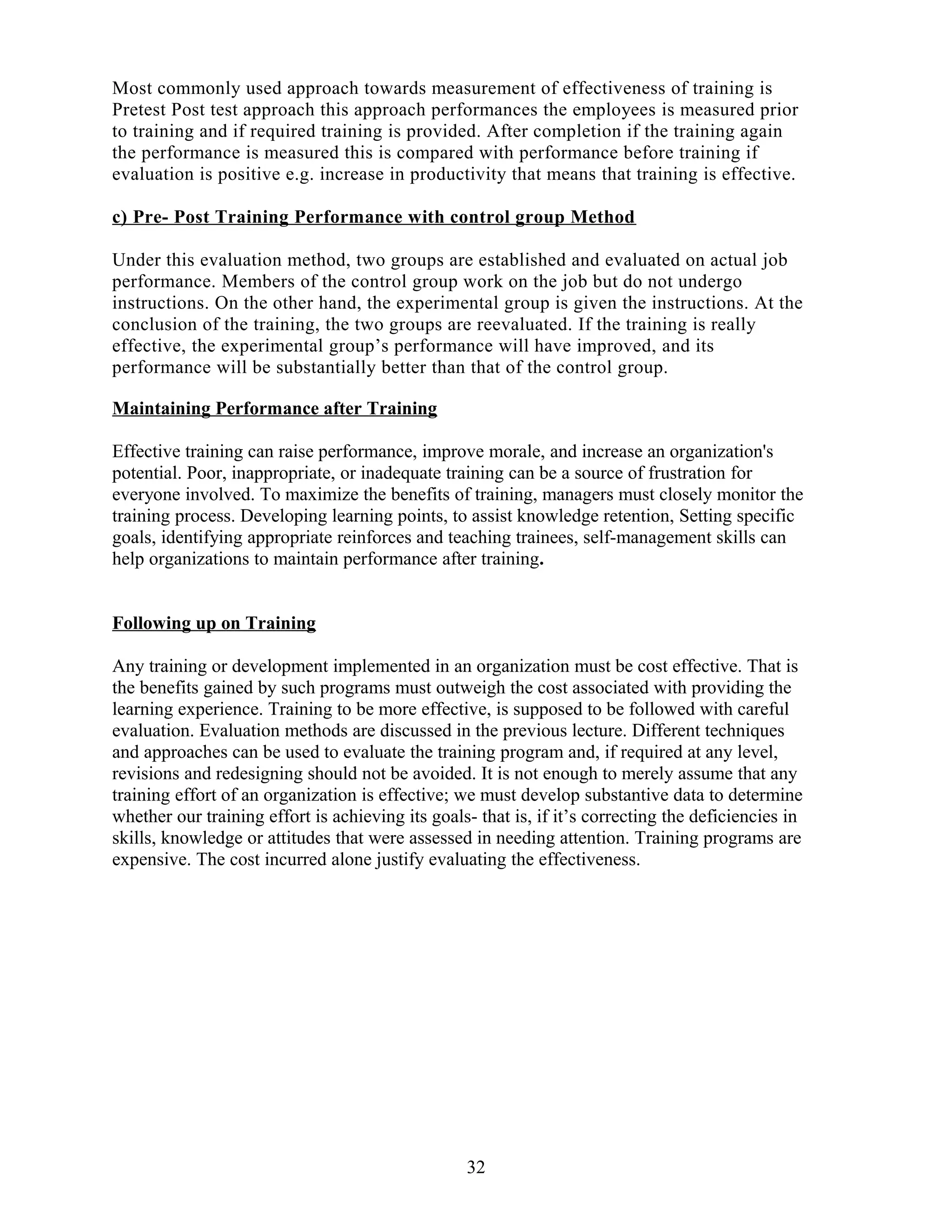 Most commonly used approach towards measurement of effectiveness of training is
Pretest Post test approach this approach performances the employees is measured prior
to training and if required training is provided. After completion if the training again
the performance is measured this is compared with performance before training if
evaluation is positive e.g. increase in productivity that means that training is effective.
c) Pre- Post Training Performance with control group Method
Under this evaluation method, two groups are established and evaluated on actual job
performance. Members of the control group work on the job but do not undergo
instructions. On the other hand, the experimental group is given the instructions. At the
conclusion of the training, the two groups are reevaluated. If the training is really
effective, the experimental group’s performance will have improved, and its
performance will be substantially better than that of the control group.
Maintaining Performance after Training
Effective training can raise performance, improve morale, and increase an organization's
potential. Poor, inappropriate, or inadequate training can be a source of frustration for
everyone involved. To maximize the benefits of training, managers must closely monitor the
training process. Developing learning points, to assist knowledge retention, Setting specific
goals, identifying appropriate reinforces and teaching trainees, self-management skills can
help organizations to maintain performance after training.
Following up on Training
Any training or development implemented in an organization must be cost effective. That is
the benefits gained by such programs must outweigh the cost associated with providing the
learning experience. Training to be more effective, is supposed to be followed with careful
evaluation. Evaluation methods are discussed in the previous lecture. Different techniques
and approaches can be used to evaluate the training program and, if required at any level,
revisions and redesigning should not be avoided. It is not enough to merely assume that any
training effort of an organization is effective; we must develop substantive data to determine
whether our training effort is achieving its goals- that is, if it’s correcting the deficiencies in
skills, knowledge or attitudes that were assessed in needing attention. Training programs are
expensive. The cost incurred alone justify evaluating the effectiveness.
32
 