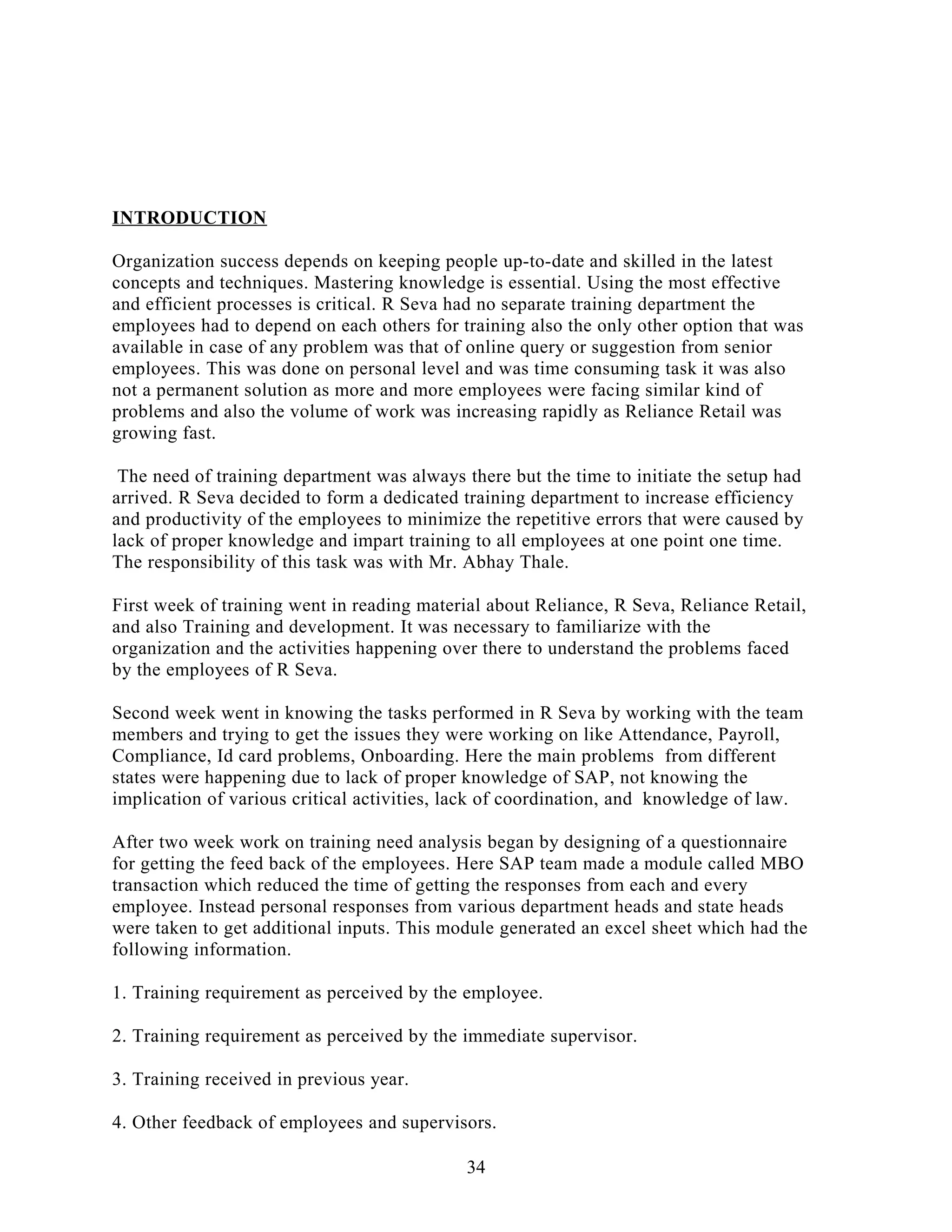 INTRODUCTION
Organization success depends on keeping people up-to-date and skilled in the latest
concepts and techniques. Mastering knowledge is essential. Using the most effective
and efficient processes is critical. R Seva had no separate training department the
employees had to depend on each others for training also the only other option that was
available in case of any problem was that of online query or suggestion from senior
employees. This was done on personal level and was time consuming task it was also
not a permanent solution as more and more employees were facing similar kind of
problems and also the volume of work was increasing rapidly as Reliance Retail was
growing fast.
The need of training department was always there but the time to initiate the setup had
arrived. R Seva decided to form a dedicated training department to increase efficiency
and productivity of the employees to minimize the repetitive errors that were caused by
lack of proper knowledge and impart training to all employees at one point one time.
The responsibility of this task was with Mr. Abhay Thale.
First week of training went in reading material about Reliance, R Seva, Reliance Retail,
and also Training and development. It was necessary to familiarize with the
organization and the activities happening over there to understand the problems faced
by the employees of R Seva.
Second week went in knowing the tasks performed in R Seva by working with the team
members and trying to get the issues they were working on like Attendance, Payroll,
Compliance, Id card problems, Onboarding. Here the main problems from different
states were happening due to lack of proper knowledge of SAP, not knowing the
implication of various critical activities, lack of coordination, and knowledge of law.
After two week work on training need analysis began by designing of a questionnaire
for getting the feed back of the employees. Here SAP team made a module called MBO
transaction which reduced the time of getting the responses from each and every
employee. Instead personal responses from various department heads and state heads
were taken to get additional inputs. This module generated an excel sheet which had the
following information.
1. Training requirement as perceived by the employee.
2. Training requirement as perceived by the immediate supervisor.
3. Training received in previous year.
4. Other feedback of employees and supervisors.
34
 