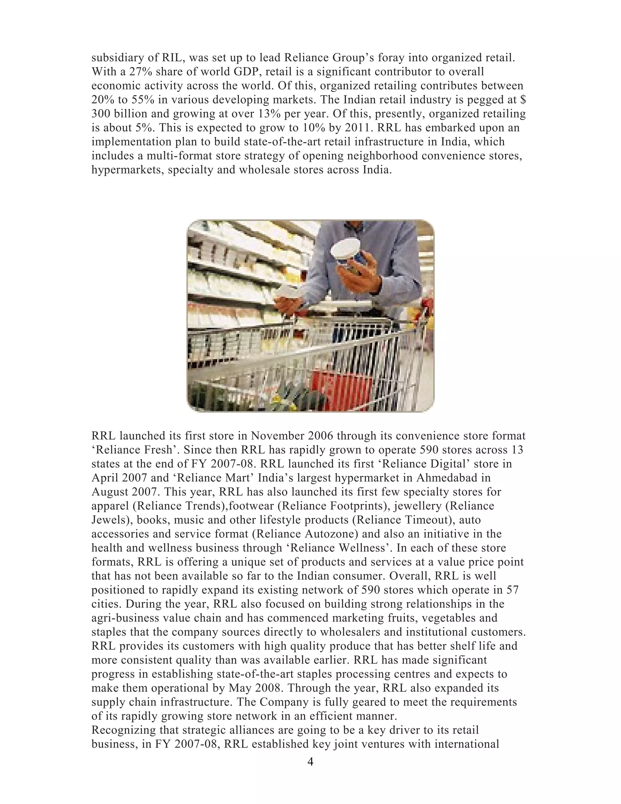 subsidiary of RIL, was set up to lead Reliance Group’s foray into organized retail.
With a 27% share of world GDP, retail is a significant contributor to overall
economic activity across the world. Of this, organized retailing contributes between
20% to 55% in various developing markets. The Indian retail industry is pegged at $
300 billion and growing at over 13% per year. Of this, presently, organized retailing
is about 5%. This is expected to grow to 10% by 2011. RRL has embarked upon an
implementation plan to build state-of-the-art retail infrastructure in India, which
includes a multi-format store strategy of opening neighborhood convenience stores,
hypermarkets, specialty and wholesale stores across India.
RRL launched its first store in November 2006 through its convenience store format
‘Reliance Fresh’. Since then RRL has rapidly grown to operate 590 stores across 13
states at the end of FY 2007-08. RRL launched its first ‘Reliance Digital’ store in
April 2007 and ‘Reliance Mart’ India’s largest hypermarket in Ahmedabad in
August 2007. This year, RRL has also launched its first few specialty stores for
apparel (Reliance Trends),footwear (Reliance Footprints), jewellery (Reliance
Jewels), books, music and other lifestyle products (Reliance Timeout), auto
accessories and service format (Reliance Autozone) and also an initiative in the
health and wellness business through ‘Reliance Wellness’. In each of these store
formats, RRL is offering a unique set of products and services at a value price point
that has not been available so far to the Indian consumer. Overall, RRL is well
positioned to rapidly expand its existing network of 590 stores which operate in 57
cities. During the year, RRL also focused on building strong relationships in the
agri-business value chain and has commenced marketing fruits, vegetables and
staples that the company sources directly to wholesalers and institutional customers.
RRL provides its customers with high quality produce that has better shelf life and
more consistent quality than was available earlier. RRL has made significant
progress in establishing state-of-the-art staples processing centres and expects to
make them operational by May 2008. Through the year, RRL also expanded its
supply chain infrastructure. The Company is fully geared to meet the requirements
of its rapidly growing store network in an efficient manner.
Recognizing that strategic alliances are going to be a key driver to its retail
business, in FY 2007-08, RRL established key joint ventures with international
4
 