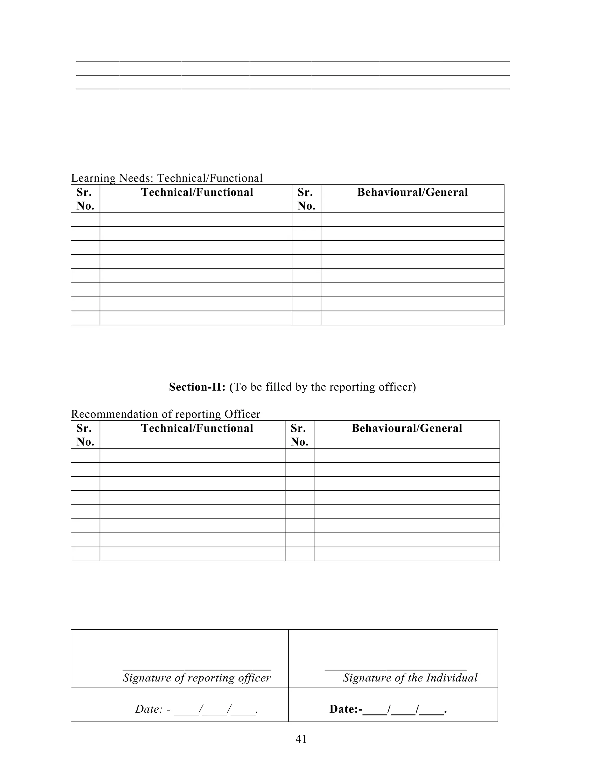 ______________________________________________________________________
______________________________________________________________________
______________________________________________________________________
Learning Needs: Technical/Functional
Sr.
No.
Technical/Functional Sr.
No.
Behavioural/General
Section-II: (To be filled by the reporting officer)
Recommendation of reporting Officer
Sr.
No.
Technical/Functional Sr.
No.
Behavioural/General
________________________
Signature of reporting officer
_______________________
Signature of the Individual
Date: - ____/____/____. Date:-____/____/____.
41
 