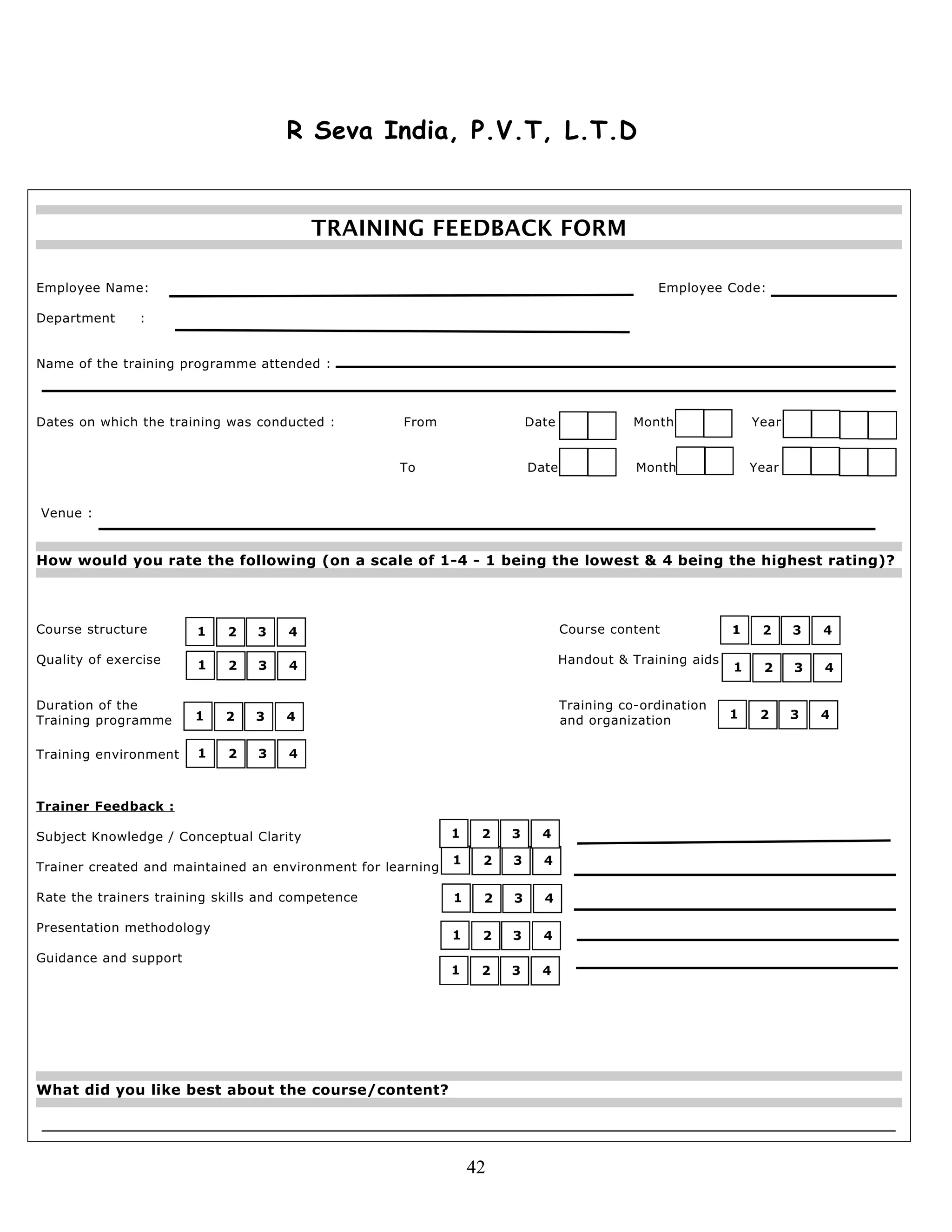 R Seva India, P.V.T, L.T.D
TRAINING FEEDBACK FORM
Employee Name: Employee Code:
Department :
Name of the training programme attended :
Dates on which the training was conducted : From Date Month Year
To Date Month Year
Venue :
How would you rate the following (on a scale of 1-4 - 1 being the lowest & 4 being the highest rating)?
Course structure Course content
Quality of exercise Handout & Training aids
Duration of the Training co-ordination
Training programme and organization
Training environment
Trainer Feedback :
Subject Knowledge / Conceptual Clarity
Trainer created and maintained an environment for learning
Rate the trainers training skills and competence
Presentation methodology
Guidance and support
What did you like best about the course/content?
42
1 2 3 4
1 2 3 4
1 2 3 4
1 2 3 4
1 2 3 4
1 2 3 4
1 2 3 4
1 2 3 4
1 2 3 4
1 2 3 4
1 2 3 4
1 2 3 4
 