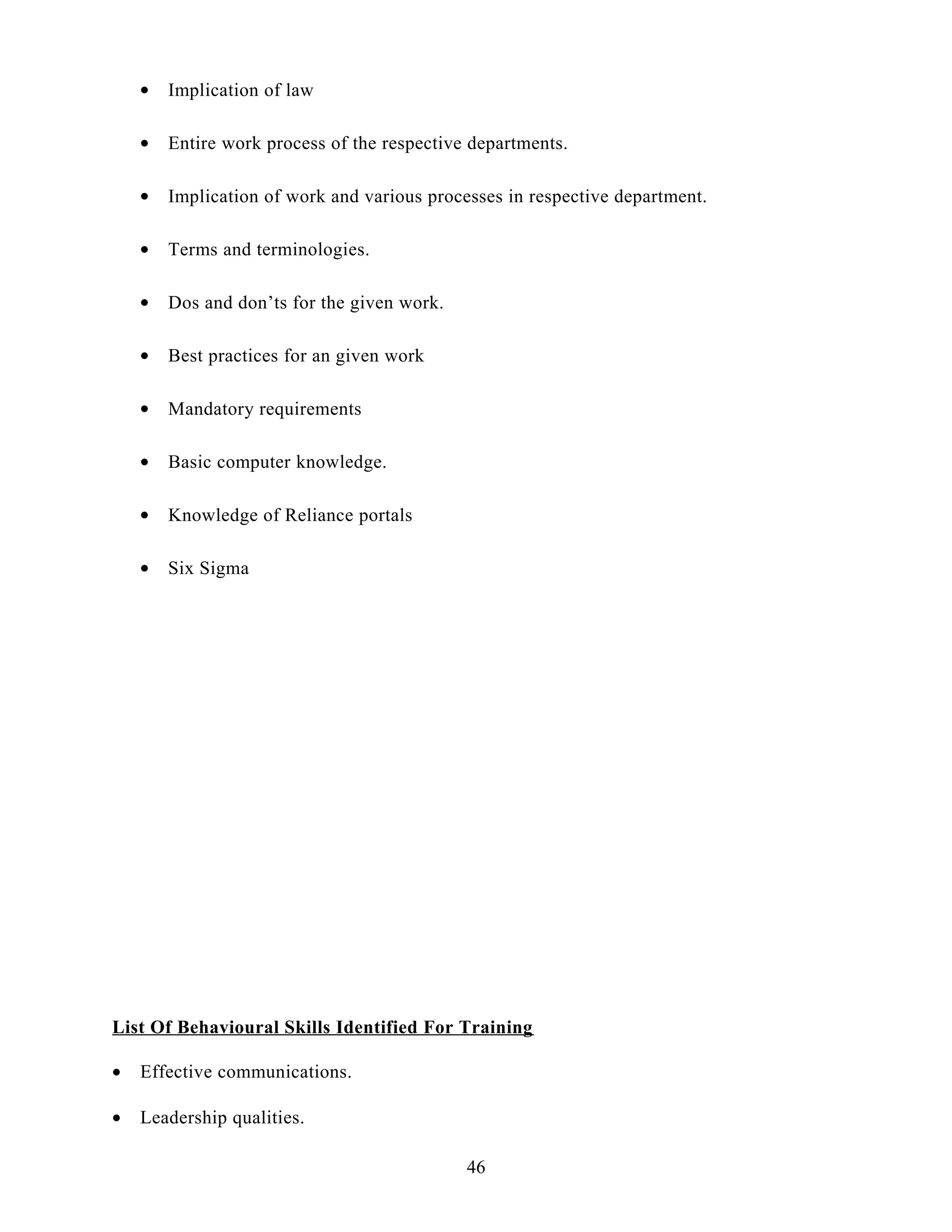 • Implication of law
• Entire work process of the respective departments.
• Implication of work and various processes in respective department.
• Terms and terminologies.
• Dos and don’ts for the given work.
• Best practices for an given work
• Mandatory requirements
• Basic computer knowledge.
• Knowledge of Reliance portals
• Six Sigma
List Of Behavioural Skills Identified For Training
• Effective communications.
• Leadership qualities.
46
 