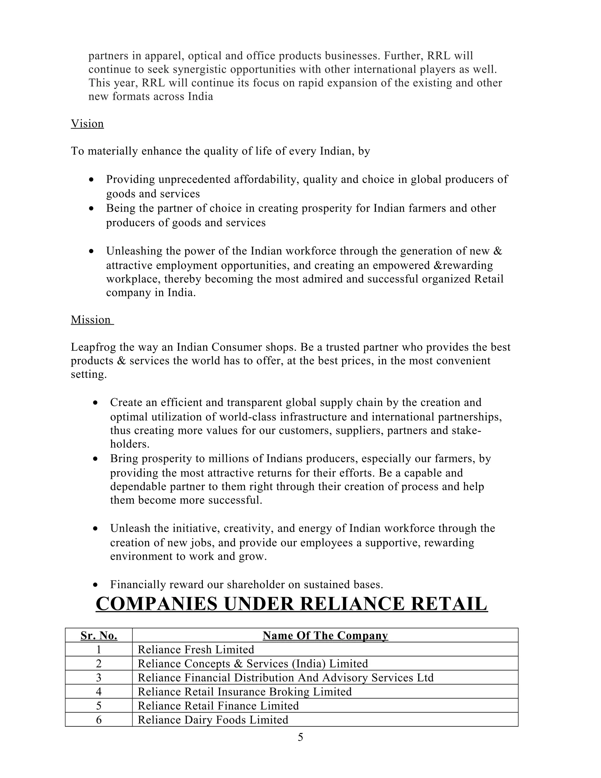 partners in apparel, optical and office products businesses. Further, RRL will
continue to seek synergistic opportunities with other international players as well.
This year, RRL will continue its focus on rapid expansion of the existing and other
new formats across India
Vision
To materially enhance the quality of life of every Indian, by
• Providing unprecedented affordability, quality and choice in global producers of
goods and services
• Being the partner of choice in creating prosperity for Indian farmers and other
producers of goods and services
• Unleashing the power of the Indian workforce through the generation of new &
attractive employment opportunities, and creating an empowered &rewarding
workplace, thereby becoming the most admired and successful organized Retail
company in India.
Mission
Leapfrog the way an Indian Consumer shops. Be a trusted partner who provides the best
products & services the world has to offer, at the best prices, in the most convenient
setting.
• Create an efficient and transparent global supply chain by the creation and
optimal utilization of world-class infrastructure and international partnerships,
thus creating more values for our customers, suppliers, partners and stake-
holders.
• Bring prosperity to millions of Indians producers, especially our farmers, by
providing the most attractive returns for their efforts. Be a capable and
dependable partner to them right through their creation of process and help
them become more successful.
• Unleash the initiative, creativity, and energy of Indian workforce through the
creation of new jobs, and provide our employees a supportive, rewarding
environment to work and grow.
• Financially reward our shareholder on sustained bases.
COMPANIES UNDER RELIANCE RETAIL
Sr. No. Name Of The Company
1 Reliance Fresh Limited
2 Reliance Concepts & Services (India) Limited
3 Reliance Financial Distribution And Advisory Services Ltd
4 Reliance Retail Insurance Broking Limited
5 Reliance Retail Finance Limited
6 Reliance Dairy Foods Limited
5
 