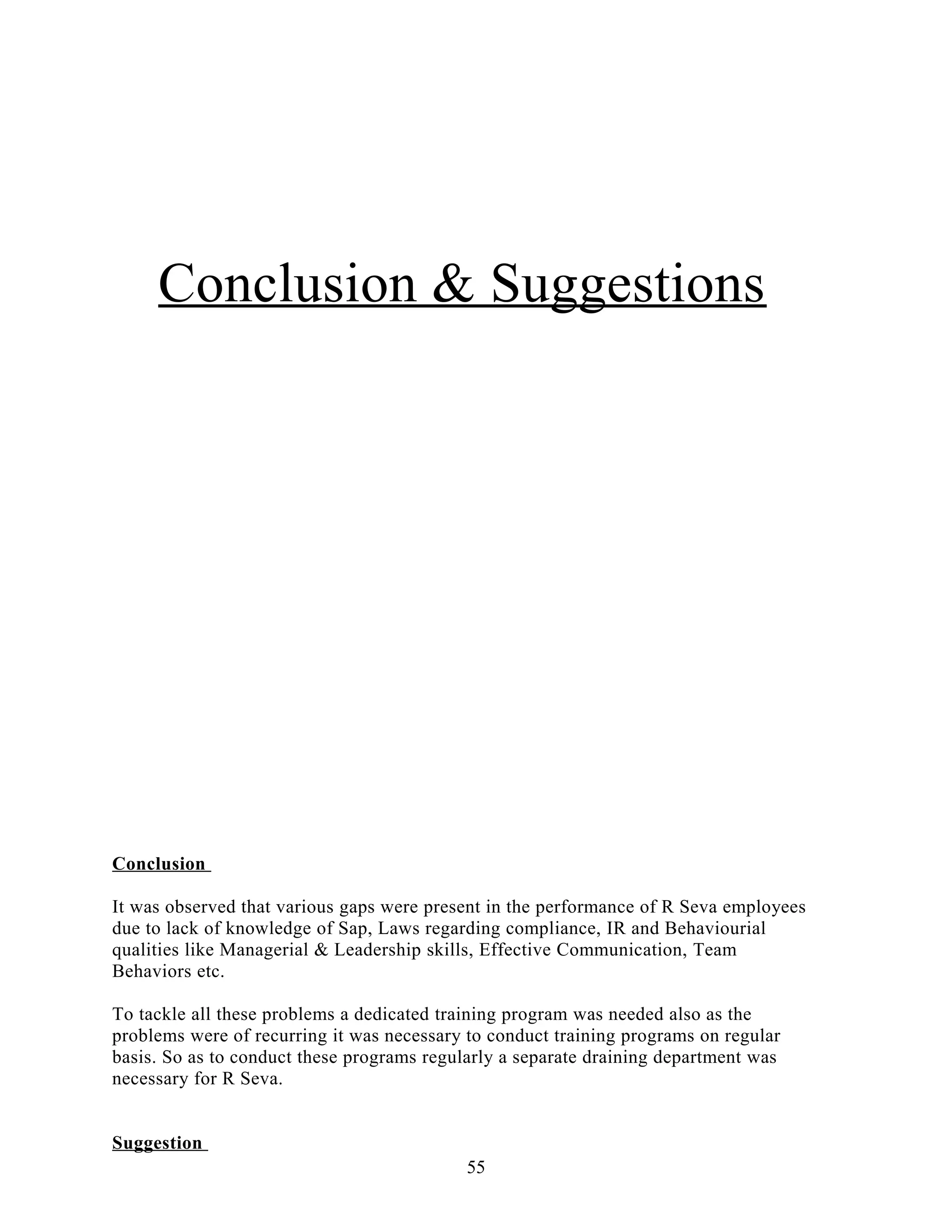 Conclusion & Suggestions
Conclusion
It was observed that various gaps were present in the performance of R Seva employees
due to lack of knowledge of Sap, Laws regarding compliance, IR and Behaviourial
qualities like Managerial & Leadership skills, Effective Communication, Team
Behaviors etc.
To tackle all these problems a dedicated training program was needed also as the
problems were of recurring it was necessary to conduct training programs on regular
basis. So as to conduct these programs regularly a separate draining department was
necessary for R Seva.
Suggestion
55
 