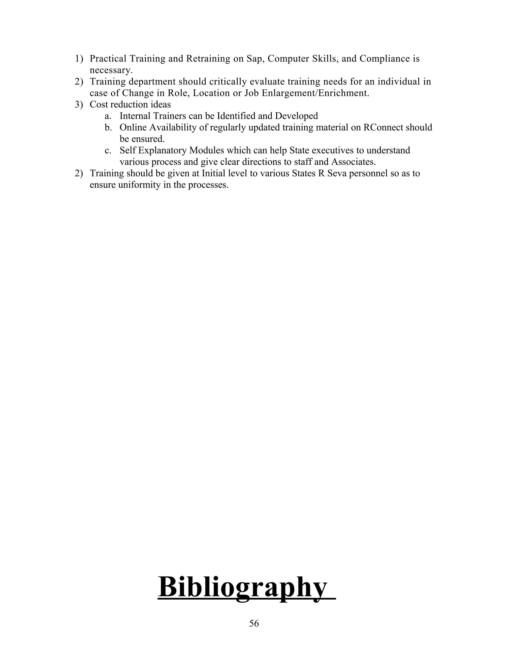 1) Practical Training and Retraining on Sap, Computer Skills, and Compliance is
necessary.
2) Training department should critically evaluate training needs for an individual in
case of Change in Role, Location or Job Enlargement/Enrichment.
3) Cost reduction ideas
a. Internal Trainers can be Identified and Developed
b. Online Availability of regularly updated training material on RConnect should
be ensured.
c. Self Explanatory Modules which can help State executives to understand
various process and give clear directions to staff and Associates.
2) Training should be given at Initial level to various States R Seva personnel so as to
ensure uniformity in the processes.
Bibliography
56
 