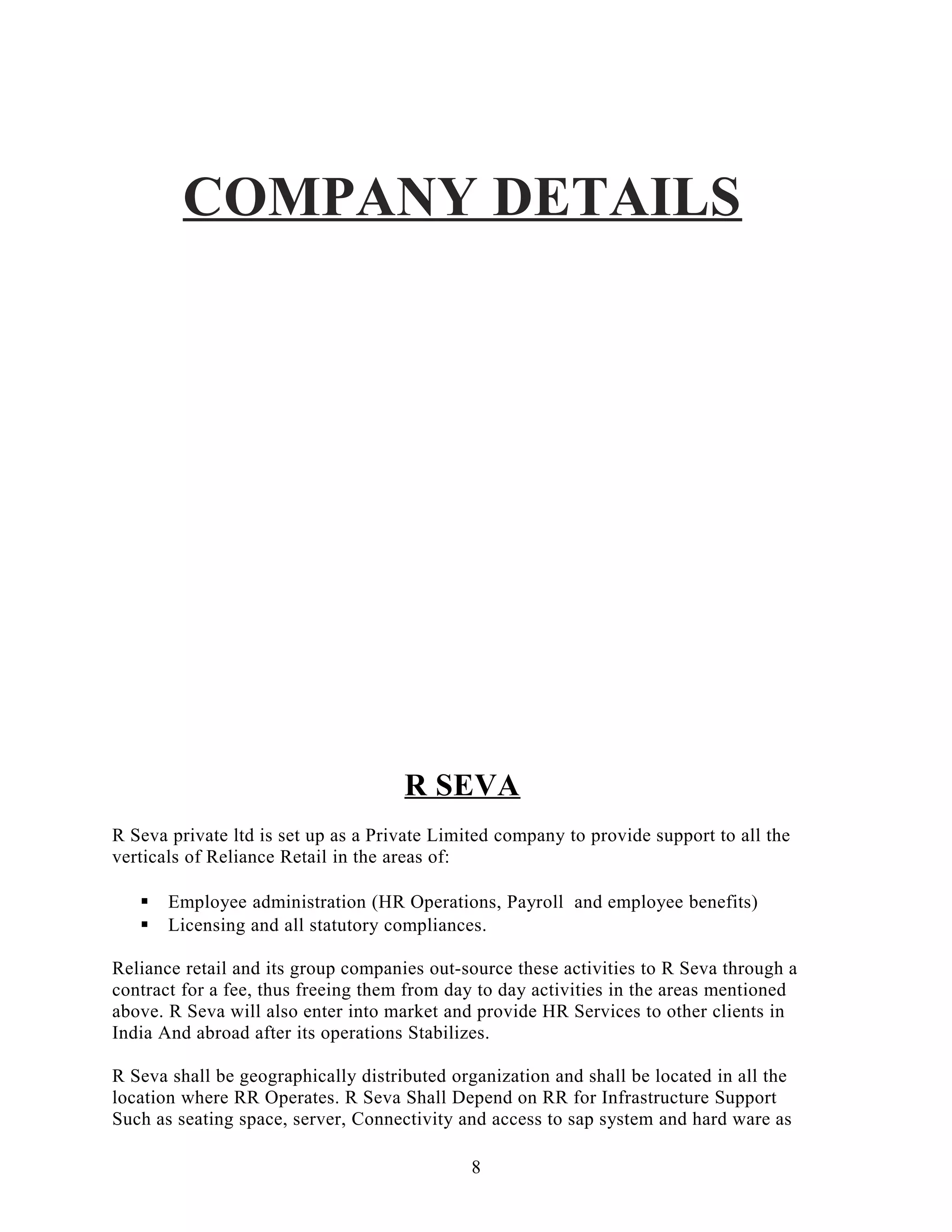 COMPANY DETAILS
R SEVA
R Seva private ltd is set up as a Private Limited company to provide support to all the
verticals of Reliance Retail in the areas of:
 Employee administration (HR Operations, Payroll and employee benefits)
 Licensing and all statutory compliances.
Reliance retail and its group companies out-source these activities to R Seva through a
contract for a fee, thus freeing them from day to day activities in the areas mentioned
above. R Seva will also enter into market and provide HR Services to other clients in
India And abroad after its operations Stabilizes.
R Seva shall be geographically distributed organization and shall be located in all the
location where RR Operates. R Seva Shall Depend on RR for Infrastructure Support
Such as seating space, server, Connectivity and access to sap system and hard ware as
8
 
