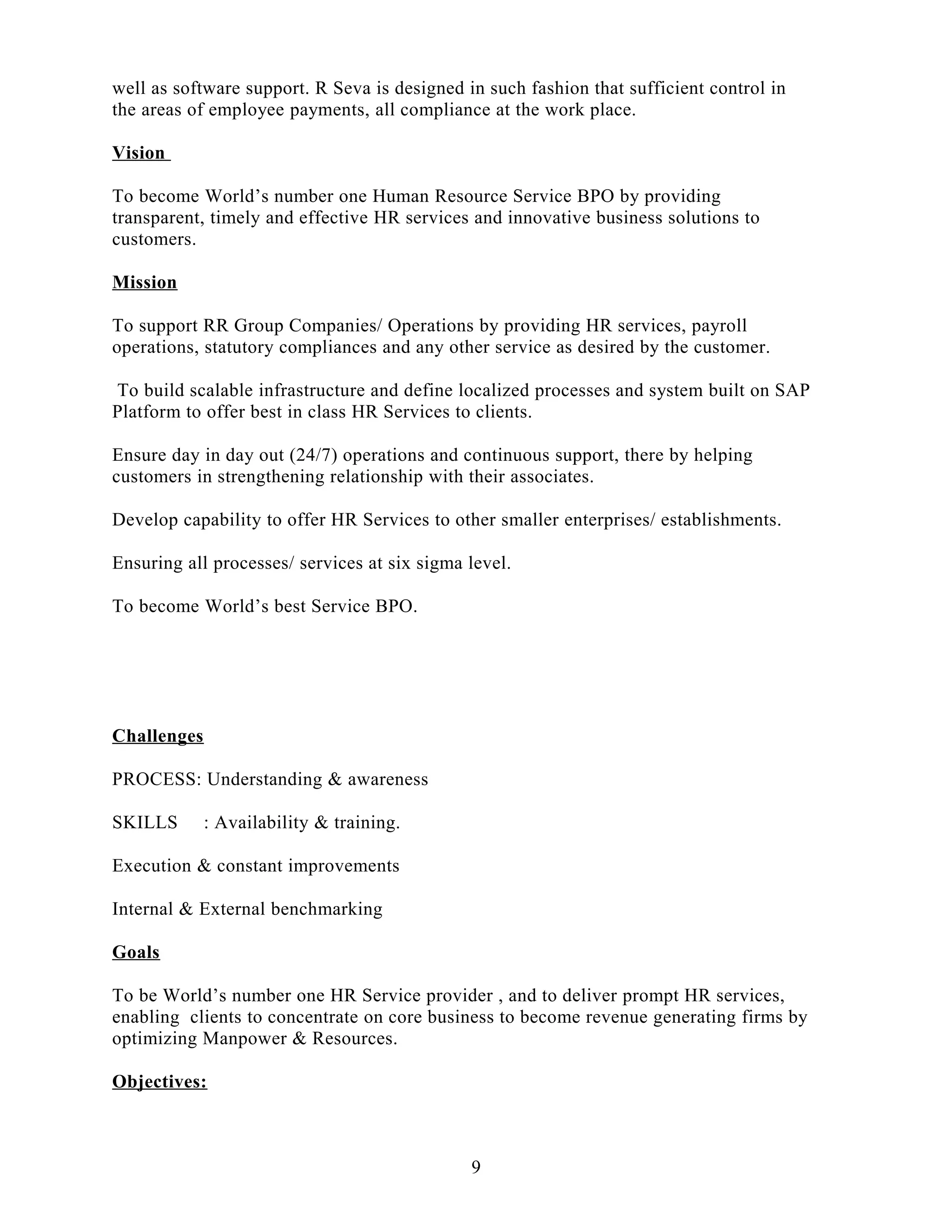 well as software support. R Seva is designed in such fashion that sufficient control in
the areas of employee payments, all compliance at the work place.
Vision
To become World’s number one Human Resource Service BPO by providing
transparent, timely and effective HR services and innovative business solutions to
customers.
Mission
To support RR Group Companies/ Operations by providing HR services, payroll
operations, statutory compliances and any other service as desired by the customer.
To build scalable infrastructure and define localized processes and system built on SAP
Platform to offer best in class HR Services to clients.
Ensure day in day out (24/7) operations and continuous support, there by helping
customers in strengthening relationship with their associates.
Develop capability to offer HR Services to other smaller enterprises/ establishments.
Ensuring all processes/ services at six sigma level.
To become World’s best Service BPO.
Challenges
PROCESS: Understanding & awareness
SKILLS : Availability & training.
Execution & constant improvements
Internal & External benchmarking
Goals
To be World’s number one HR Service provider , and to deliver prompt HR services,
enabling clients to concentrate on core business to become revenue generating firms by
optimizing Manpower & Resources.
Objectives:
9
 