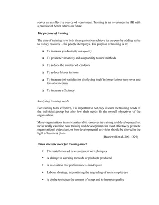 serves as an effective source of recruitment. Training is an investment in HR with
a promise of better returns in future.
The purpose of training
The aim of training is to help the organisation achieve its purpose by adding value
to its key resource – the people it employs. The purpose of training is to:
To increase productivity and quality
To promote versatility and adaptability to new methods
To reduce the number of accidents
To reduce labour turnover
To increase job satisfaction displaying itself in lower labour turn-over and
less absenteeism
To increase efficiency
Analysing training needs
For training to be effective, it is important to not only discern the training needs of
the individual/group but also how their needs fit the overall objectives of the
organisation.
Many organisations invest considerable resources in training and development but
never really examine how training and development can most effectively promote
organisational objectives, or how developmental activities should be altered in the
light of business plans.
(Beardwell et al, 2001: 329)
When does the need for training arise?
The installation of new equipment or techniques
A change in working methods or products produced
A realisation that performance is inadequate
Labour shortage, necessitating the upgrading of some employees
A desire to reduce the amount of scrap and to improve quality
 