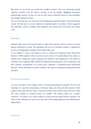 10
Flip charts are one of the very useful tools available to trainers. They may aid learning through
capturing comments from the trainees, focusing on the key thoughts, highlighting information,
demonstrating reference for later use and are often used to enable the trainers to write and display
their thoughts during the session.
The use of the flip chart was necessary as the training group wanted the trainees to be involved in the
session. The flip chart was used to elaborate on important points in accordance with the suggestion
that elaboration enriches encoding, which ultimately aids retention and recall (Craik and Tulving,
1975).
D. Handouts
Handouts where given to the present trainees to allow them to practice and to use them for revision
purposes following the session. The participants had two sets of handouts, handout A (Appendix II)
served as a learning guide containing all PowerPoint slides used.
It also included a step by step manual on how to conduct the Competency-based Behavioural
Interview (CBBI) together with an exercise to assess the level of understanding of the trainees in
relation to the competencies within a particular role. Handout A also included tips for the trainees to
remember when employing CBBI. Handout B (Appendix III) incorporated a list of competencies and
open questions recommended to be asked when conducting a Competency-based Behavioural
Interview. All this information was made available to the trainees ensuring that learning and retention
took place.
E. Evaluation Questionnaire
To assess the impact of the training session, an Evaluation Questionnaire (Appendix IV) was used
consisting of six questions incorporating a Likert-type rating scale along with other questions, which
required written input from the trainees. The present trainees where asked to select the level to which
they agree, disagree or remained neutral. For example, “The training session was a positive
experience”, the trainees were asked to indicate to what extent they agreed with the statement. The
results of the evaluation were used to assess the value of the training programme and to identify future
improvements.
F. Role Play
 
