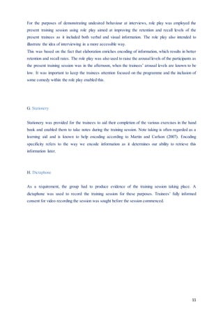 11
For the purposes of demonstrating undesired behaviour at interviews, role play was employed the
present training session using role play aimed at improving the retention and recall levels of the
present trainees as it included both verbal and visual information. The role play also intended to
illustrate the idea of interviewing in a more accessible way.
This was based on the fact that elaboration enriches encoding of information, which results in better
retention and recall rates. The role play was also used to raise the arousal levels of the participants as
the present training session was in the afternoon, when the trainees’ arousal levels are known to be
low. It was important to keep the trainees attention focused on the programme and the inclusion of
some comedy within the role play enabled this.
G. Stationery
Stationery was provided for the trainees to aid their completion of the various exercises in the hand
book and enabled them to take notes during the training session. Note taking is often regarded as a
learning aid and is known to help encoding according to Martin and Carlson (2007). Encoding
specificity refers to the way we encode information as it determines our ability to retrieve this
information later.
H. Dictaphone
As a requirement, the group had to produce evidence of the training session taking place. A
dictaphone was used to record the training session for these purposes. Trainees’ fully informed
consent for video recording the session was sought before the session commenced.
 