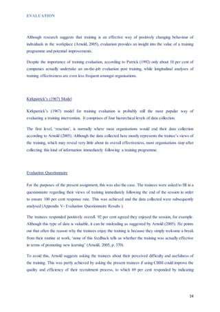 14
EVALUATION
Although research suggests that training is an effective way of positively changing behaviour of
individuals in the workplace (Arnold, 2005), evaluation provides an insight into the value of a training
programme and potential improvements.
Despite the importance of training evaluation, according to Patrick (1992) only about 10 per cent of
companies actually undertake an on-the-job evaluation post training, while longitudinal analyses of
training effectiveness are even less frequent amongst organisations.
Kirkpatrick’s (1967) Model
Kirkpatrick’s (1967) model for training evaluation is probably still the most popular way of
evaluating a training intervention. It comprises of four hierarchical levels of data collection.
The first level, ‘reaction’, is normally where most organisations would end their data collection
according to Arnold (2005). Although the data collected here mostly represents the trainee’s views of
the training, which may reveal very little about its overall effectiveness, most organisations stop after
collecting this kind of information immediately following a training programme.
Evaluation Questionnaire
For the purposes of the present assignment, this was also the case. The trainees were asked to fill in a
questionnaire regarding their views of training immediately following the end of the session in order
to ensure 100 per cent response rate. This was achieved and the data collected were subsequently
analysed (Appendix V- Evaluation Questionnaire Results ).
The trainees responded positively overall. 92 per cent agreed they enjoyed the session, for example.
Although this type of data is valuable, it can be misleading as suggested by Arnold (2005). He points
out that often the reason why the trainees enjoy the training is because they simply welcome a break
from their routine at work, ‘none of this feedback tells us whether the training was actually effective
in terms of promoting new learning’ (Arnold, 2005, p. 370).
To avoid this, Arnold suggests asking the trainees about their perceived difficulty and usefulness of
the training. This was partly achieved by asking the present trainees if using CBBI could improve the
quality and efficiency of their recruitment process, to which 69 per cent responded by indicating
 