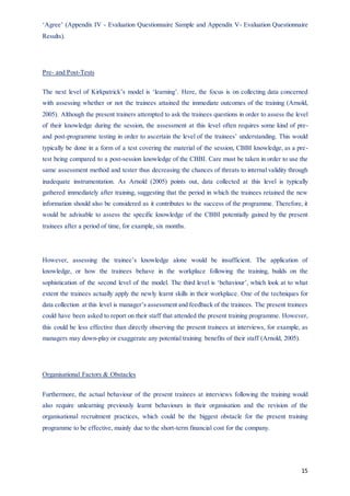 15
‘Agree’ (Appendix IV - Evaluation Questionnaire Sample and Appendix V- Evaluation Questionnaire
Results).
Pre- and Post-Tests
The next level of Kirkpatrick’s model is ‘learning’. Here, the focus is on collecting data concerned
with assessing whether or not the trainees attained the immediate outcomes of the training (Arnold,
2005). Although the present trainers attempted to ask the trainees questions in order to assess the level
of their knowledge during the session, the assessment at this level often requires some kind of pre-
and post-programme testing in order to ascertain the level of the trainees’ understanding. This would
typically be done in a form of a test covering the material of the session, CBBI knowledge, as a pre-
test being compared to a post-session knowledge of the CBBI. Care must be taken in order to use the
same assessment method and tester thus decreasing the chances of threats to internal validity through
inadequate instrumentation. As Arnold (2005) points out, data collected at this level is typically
gathered immediately after training, suggesting that the period in which the trainees retained the new
information should also be considered as it contributes to the success of the programme. Therefore, it
would be advisable to assess the specific knowledge of the CBBI potentially gained by the present
trainees after a period of time, for example, six months.
However, assessing the trainee’s knowledge alone would be insufficient. The application of
knowledge, or how the trainees behave in the workplace following the training, builds on the
sophistication of the second level of the model. The third level is ‘behaviour’, which look at to what
extent the trainees actually apply the newly learnt skills in their workplace. One of the techniques for
data collection at this level is manager’s assessment and feedback of the trainees. The present trainees
could have been asked to report on their staff that attended the present training programme. However,
this could be less effective than directly observing the present trainees at interviews, for example, as
managers may down-play or exaggerate any potential training benefits of their staff (Arnold, 2005).
Organisational Factors & Obstacles
Furthermore, the actual behaviour of the present trainees at interviews following the training would
also require unlearning previously learnt behaviours in their organisation and the revision of the
organisational recruitment practices, which could be the biggest obstacle for the present training
programme to be effective, mainly due to the short-term financial cost for the company.
 