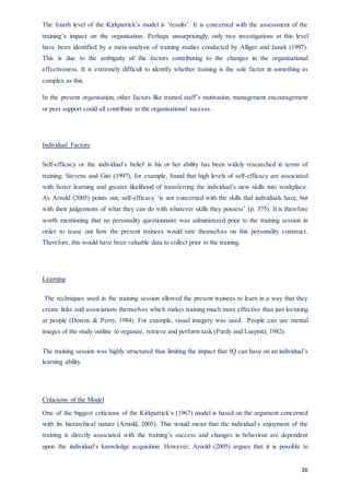 16
The fourth level of the Kirkpatrick’s model is ‘results’. It is concerned with the assessment of the
training’s impact on the organisation. Perhaps unsurprisingly, only two investigations at this level
have been identified by a meta-analysis of training studies conducted by Alliger and Janak (1997).
This is due to the ambiguity of the factors contributing to the changes in the organisational
effectiveness. It is extremely difficult to identify whether training is the sole factor in something as
complex as this.
In the present organisation, other factors like trained staff’s motivation, management encouragement
or peer support could all contribute to the organisational success.
Individual Factors
Self-efficacy or the individual’s belief in his or her ability has been widely researched in terms of
training. Stevens and Gist (1997), for example, found that high levels of self-efficacy are associated
with faster learning and greater likelihood of transferring the individual’s new skills into workplace.
As Arnold (2005) points out, self-efficacy ‘is not concerned with the skills that individuals have, but
with their judgements of what they can do with whatever skills they possess’ (p. 375). It is therefore
worth mentioning that no personality questionnaire was administered prior to the training session in
order to tease out how the present trainees would rate themselves on this personality construct.
Therefore, this would have been valuable data to collect prior to the training.
Learning
The techniques used in the training session allowed the present trainees to learn in a way that they
create links and associations themselves which makes training much more effective than just lecturing
at people (Downs & Perry, 1984). For example, visual imagery was used. People can use mental
images of the study outline to organize, retrieve and perform task (Purdy and Luepnitz, 1982).
The training session was highly structured thus limiting the impact that IQ can have on an individual’s
learning ability.
Criticisms of the Model
One of the biggest criticisms of the Kirkpatrick’s (1967) model is based on the argument concerned
with its hierarchical nature (Arnold, 2005). This would mean that the individual’s enjoyment of the
training is directly associated with the training’s success and changes in behaviour are dependent
upon the individual’s knowledge acquisition. However, Arnold (2005) argues that it is possible to
 