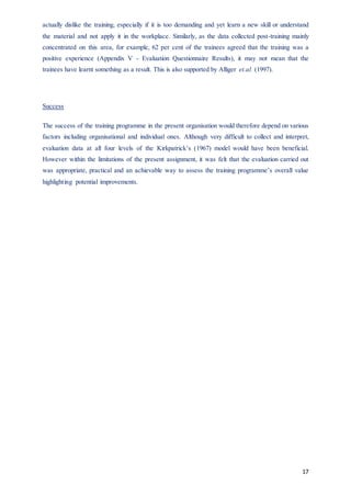 17
actually dislike the training, especially if it is too demanding and yet learn a new skill or understand
the material and not apply it in the workplace. Similarly, as the data collected post-training mainly
concentrated on this area, for example, 62 per cent of the trainees agreed that the training was a
positive experience (Appendix V - Evaluation Questionnaire Results), it may not mean that the
trainees have learnt something as a result. This is also supported by Alliger et.al. (1997).
Success
The success of the training programme in the present organisation would therefore depend on various
factors including organisational and individual ones. Although very difficult to collect and interpret,
evaluation data at all four levels of the Kirkpatrick’s (1967) model would have been beneficial.
However within the limitations of the present assignment, it was felt that the evaluation carried out
was appropriate, practical and an achievable way to assess the training programme’s overall value
highlighting potential improvements.
 