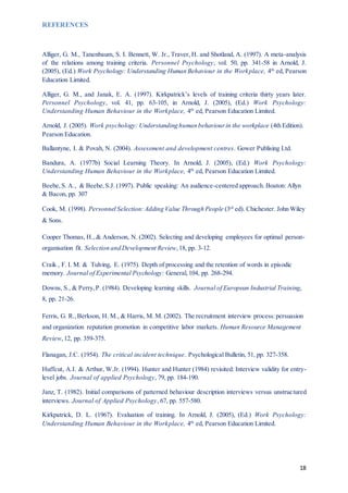 18
REFERENCES
Alliger, G. M., Tanenbaum, S. I. Bennett, W. Jr., Traver, H. and Shotland, A. (1997). A meta-analysis
of the relations among training criteria. Personnel Psychology, vol. 50, pp. 341-58 in Arnold, J.
(2005), (Ed.) Work Psychology: Understanding Human Behaviour in the Workplace, 4th
ed, Pearson
Education Limited.
Alliger, G. M., and Janak, E. A. (1997). Kirkpatrick’s levels of training criteria thirty years later.
Personnel Psychology, vol. 41, pp. 63-105, in Arnold, J. (2005), (Ed.) Work Psychology:
Understanding Human Behaviour in the Workplace, 4th
ed, Pearson Education Limited.
Arnold, J. (2005). Work psychology: Understanding human behaviourin the workplace (4th Edition).
Pearson Education.
Ballantyne, I. & Povah, N. (2004). Assessment and development centres. Gower Publising Ltd.
Bandura, A. (1977b) Social Learning Theory. In Arnold, J. (2005), (Ed.) Work Psychology:
Understanding Human Behaviour in the Workplace, 4th
ed, Pearson Education Limited.
Beebe,S. A., & Beebe,S.J. (1997). Public speaking: An audience-centered approach. Boaton: Allyn
& Bacon, pp. 307
Cook, M. (1998). Personnel Selection: Adding Value Through People (3rd
ed). Chichester. John Wiley
& Sons.
Cooper Thomas, H., & Anderson, N. (2002). Selecting and developing employees for optimal person-
organisation fit. Selection and Development Review,18, pp. 3-12.
Craik , F. I. M. & Tulving, E. (1975). Depth of processing and the retention of words in episodic
memory. Journal of Experimental Psychology: General,104, pp. 268-294.
Downs, S., & Perry,P. (1984). Developing learning skills. Journal of European Industrial Training,
8, pp. 21-26.
Ferris, G. R.,Berkson, H. M., & Harris, M. M. (2002). The recruitment interview process:persuasion
and organization reputation promotion in competitive labor markets. Human Resource Management
Review,12, pp. 359-375.
Flanagan, J.C. (1954). The critical incident technique. Psychological Bulletin, 51, pp. 327-358.
Huffcut, A.I. & Arthur, W.Jr. (1994). Hunter and Hunter (1984) revisited: Interview validity for entry-
level jobs. Journal of applied Psychology, 79, pp. 184-190.
Janz, T. (1982). Initial comparisons of patterned behaviour description interviews versus unstructured
interviews. Journal of Applied Psychology, 67, pp. 557-580.
Kirkpatrick, D. L. (1967). Evaluation of training. In Arnold, J. (2005), (Ed.) Work Psychology:
Understanding Human Behaviour in the Workplace, 4th
ed, Pearson Education Limited.
 