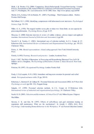 19
Maile, J. & Brooks, C.K. (2000). Competency- Based,Behaviourally Focused Interviewing: A model
Process. Presentation at 24th Annual IPMAAC Conference on Professional PersonnelAssessment.
June 3-7, Washington, DC. Last retrieved on 10/ 03/ 2008, from: http://www.ipmaac.org/conf/00/
Martin, G.N., Carlson, N.R. & Buskist, W. (2007). Psychology. Third European edition. Harlow:
Prentice Hall Europe.
McClelland, D. C. (1998). Identifying competencies with behavioural-event interviews. Psychological
Science,9,pp. 331-339.
Miller, G. A., (1956). The magical number seven, plus or minus two: Some limits on our capacity for
processing information. Psychology Review,63,pp. 81-97.
Moscoso, S. (2000) Selection interview:A review of validity evidence, adverse impact and applicant
reactions. International Journal of Selection and Assessment, 6, pp.240.
Newell, S. & Tansley, C. (2001). International uses of selection methods. In C.L. Cooper & I.T.
Robertson (Ed), International Review of Industrial and Organisational Psychology, pp. 195-213.
Chichester: Wiley.
Paivio, A. 1986. Mental representations: A dual coding approach.New York:Oxford University
Press.
Patrick, J (1992) Training: Research and practice. London, Academic Press.
Peek,J. 1987. The Role of Illustrations in Processing and Remembering Illustrated Text. In D. M.
Willows & H.A. Houghton, The Psychology of Illustration,(Volume 1): Basic Research. NewYork:
Springer.
Porteous, M. (1997). Occupational Psychology. London: Pentice Hall.
Purdy, J. E & Luepnitz, R. R. (1982). Immediate and long-term retention for pictorial and verbal
stimuli. Perceptual and motor skills,55,pp. 285-93.
Robertson, I., Bartram D. & Callinan M. Personnel Selection and Assessment (2002). In P.Warr (Ed)
Psychology at work (pp.100- 152). Penguin Group.
Salgado, J.F. (1999). Personnel selection methods. In C.L. Cooper & I.T.Robertson (Ed),
International review of industrial and organisational psychology, 14. Chichester: Wiley.
Searle, R. H. (2003). Selection and Recruitment: A Critical Text (3rd
ed). Milton Keynes. Palgrave
MacMillan.
Stevens, C. K. and Gist, M. (1997). Effects of self-efficacy and goal orientation training on
negotiation skill maintenance: What are the mechanisms?. In Arnold, J. (2005), (Ed.) Work
Psychology: Understanding Human Behaviour in the Workplace, 4th
ed, Pearson Education Limited.
 