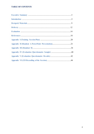 2
TABLE OF CONTENTS
Executive Summary ...........................................................................................3
Introduction ........................................................................................................5
Design& Materials ........................................................................................... 9
Delivery ............................................................................................................ 12
Evaluation .........................................................................................................14
References .........................................................................................................18
Appendix I (Training SessionPlan) ................................................................20
Appendix II (Handout A PowerPoint Presentation).......................................21
Appendix III (Handout B) ................................................................................34
Appendix IV (Evaluation Questionnaire Sample) ..........................................40
Appendix V (Evaluation Questionnaire Results) ...........................................42
Appendix VI (CD Recording of the Session) ..................................................44
 