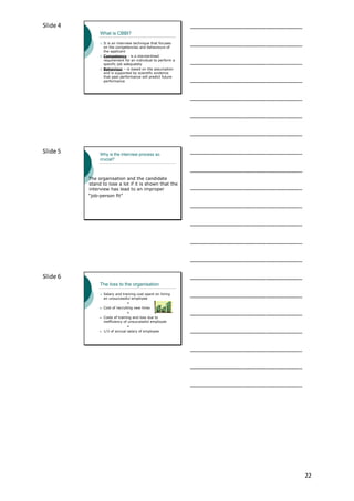 22
Slide 4
What is CBBI?
 It is an interview technique that focuses
on the competencies and behaviours of
the applicant
 Competency - is a standardised
requirement for an individual to perform a
specific job adequately
 Behaviour – is based on the assumption
and is supported by scientific evidence
that past performance will predict future
performance
___________________________________
___________________________________
___________________________________
___________________________________
___________________________________
___________________________________
___________________________________
Slide 5 Why is the interview process so
crucial?
The organisation and the candidate
stand to lose a lot if it is shown that the
interview has lead to an improper
“job-person fit”
___________________________________
___________________________________
___________________________________
___________________________________
___________________________________
___________________________________
___________________________________
Slide 6
The loss to the organisation
 Salary and training cost spent on hiring
an unsuccessful employee
+
• Cost of recruiting new hires
+
• Costs of training and loss due to
inefficiency of unsuccessful employee
=
• 1/3 of annual salary of employee
___________________________________
___________________________________
___________________________________
___________________________________
___________________________________
___________________________________
___________________________________
 