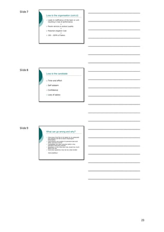 23
Slide 7
Loss to the organisation (cont.d)
 Leads to inefficiency of the team or unit
resulting in loss of performance
+
 Poorer service or product quality
+
 Potential Litigation Cost
=
 100 – 265% of Salary
___________________________________
___________________________________
___________________________________
___________________________________
___________________________________
___________________________________
___________________________________
Slide 8
Loss to the candidate
 Time and effort
 Self esteem
 Confidence
 Loss of salary
___________________________________
___________________________________
___________________________________
___________________________________
___________________________________
___________________________________
___________________________________
Slide 9
What can go wrong and why?
 Interviews that fail to be based on an adequate
job analysis will fail to elicit meaningful
information
 Interviewers are subject to personal bias and
other sources of error
 Candidates can learn practice skills in the
standard interview process
 Questions in the interview may reveal too much
about the job
 Interview questions may be too close-ended
FOR EXAMPLE!
___________________________________
___________________________________
___________________________________
___________________________________
___________________________________
___________________________________
___________________________________
 