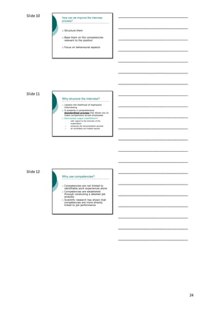 24
Slide 10 How can we improve the interview
process?
 Structure them
 Base them on the competencies
relevant to the position
 Focus on behavioural aspects
___________________________________
___________________________________
___________________________________
___________________________________
___________________________________
___________________________________
___________________________________
Slide 11
Why structure the interview?
 Lessens the likelihood of haphazard
interviewing
 It presents a comprehensive
standardised process that allows you to
make comparisons across employees
 Decreases Legal Liabilities!!!
 with regard to the diversity of the
organisation
 enhances the documentation process
 all candidates are treated equally
___________________________________
___________________________________
___________________________________
___________________________________
___________________________________
___________________________________
___________________________________
Slide 12
Why use competencies?
 Competencies are not limited to
identifiable work experiences alone
 Competencies are established
through conducting a detailed job
analysis
 Scientific research has shown that
competencies are more directly
linked to job performance
___________________________________
___________________________________
___________________________________
___________________________________
___________________________________
___________________________________
___________________________________
 