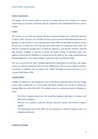 3
EXECUTIVE SUMMARY
Purpose of the Report
The purpose of this training report is to discuss the design, delivery and evaluation of a training
session based on personnel recruitment using the Competency Based Behavioural Interview process
(CBBI).
Context
The interview is one of the most popular tools for recruitment throughout the world (Ferris, Berkson
& Harris, 2002). Interviews are a flexible tool, they can be structured with predetermined items and
questions, or they can have a more relaxed format (Searle, 2003). In both public and private sectors,
the interview is usually one of the final and most critical stages of recruitment (Cook, 1998). The
interview is usually the deciding factor of which the applicant is given the job. Therefore, using the
right interview technique is expected to provide the greatest amount of knowledge about each
applicant, and can limit the likelihood of wrong person-job fit which can have huge organisational and
financial implications if the wrong candidate is selected (Cooper and Anderson, 2002).
This was an area that The Rivers Hospital indicated they could improve on, therefore, the training
session was aimed at training the staff to use the CBBI process. This is because CBBI can produce
assessments of applicants that are shown to be reliable and highly associated with success as an
executive (McClelland, 1998).
Training Method
Training was delivered to the management team of The Rivers Hospital through a one hour training
session which involved the use of PowerPoint, flip charts, handouts and role play to enhance the
learning ability and recall of the staff. The training session was constructed using the following key
stages
 The Rivers Hospital advised that they would like training to take place to enhance staff
interviewing techniques.
 Research was conducted using the internet, University Library, and relevant academic
journals.
 The fundamental ethos of the CBBI was the foundation on which the training session was
designed and delivered.
Evaluation of Training
 
