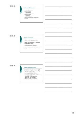 30
Slide 28
Behavioural Interview
 Introductory conversation
 Opening Questions
 clarification of CV
 Closed-ended confirmations
 Prepared Questions
 Main questions
 Elaboration questions
 Closing conversation/final questions from
candidate
___________________________________
___________________________________
___________________________________
___________________________________
___________________________________
___________________________________
___________________________________
Slide 29
Tips to remember!
 Keep it simple, general and clear
 Refrain from using slang or relating to
something too precise
 Investigate positive behaviour
 Extend the questions using “most, best,
least”
___________________________________
___________________________________
___________________________________
___________________________________
___________________________________
___________________________________
___________________________________
Slide 30
Tips to remember cont’d
 Wait for the applicant to conclude
their response before proceeding
with the next question
 Prompt elaboration of the
candidates response to obtain more
information like…..
“And then what happened?”
“What did you do next?”
“What was the outcome?”
___________________________________
___________________________________
___________________________________
___________________________________
___________________________________
___________________________________
___________________________________
 