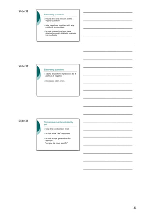 31
Slide 31
Elaborating questions
 Ensure they are relevant to the
original question
 Note negatives together with any
problems encountered
 Do not proceed until you have
obtained enough details to evaluate
the candidate
___________________________________
___________________________________
___________________________________
___________________________________
___________________________________
___________________________________
___________________________________
Slide 32
Elaborating questions
 Aids to disconfirm impressions be it
positive of negative
 Decreases rater errors
___________________________________
___________________________________
___________________________________
___________________________________
___________________________________
___________________________________
___________________________________
Slide 33 The interview must be controlled by
you!
 Keep the candidate on track
 Do not allow “we” responses
 Do not accept generalities for
example..
“can you be more specific”
___________________________________
___________________________________
___________________________________
___________________________________
___________________________________
___________________________________
___________________________________
 
