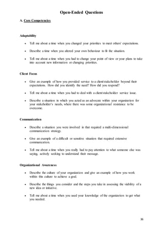 36
Open-Ended Questions
A. Core Competencies
Adaptability
 Tell me about a time when you changed your priorities to meet others' expectations.
 Describe a time when you altered your own behaviour to fit the situation.
 Tell me about a time when you had to change your point of view or your plans to take
into account new information or changing priorities.
Client Focus
 Give an example of how you provided service to a client/stakeholder beyond their
expectations. How did you identify the need? How did you respond?
 Tell me about a time when you had to deal with a client/stakeholder service issue.
 Describe a situation in which you acted as an advocate within your organization for
your stakeholder’s needs, where there was some organizational resistance to be
overcome.
Communication
 Describe a situation you were involved in that required a multi-dimensional
communication strategy.
 Give an example of a difficult or sensitive situation that required extensive
communication.
 Tell me about a time when you really had to pay attention to what someone else was
saying, actively seeking to understand their message.
Organizational Awareness
 Describe the culture of your organization and give an example of how you work
within this culture to achieve a goal.
 Describe the things you consider and the steps you take in assessing the viability of a
new idea or initiative.
 Tell me about a time when you used your knowledge of the organization to get what
you needed.
 