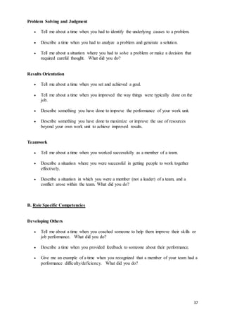 37
Problem Solving and Judgment
 Tell me about a time when you had to identify the underlying causes to a problem.
 Describe a time when you had to analyze a problem and generate a solution.
 Tell me about a situation where you had to solve a problem or make a decision that
required careful thought. What did you do?
Results Orientation
 Tell me about a time when you set and achieved a goal.
 Tell me about a time when you improved the way things were typically done on the
job.
 Describe something you have done to improve the performance of your work unit.
 Describe something you have done to maximize or improve the use of resources
beyond your own work unit to achieve improved results.
Teamwork
 Tell me about a time when you worked successfully as a member of a team.
 Describe a situation where you were successful in getting people to work together
effectively.
 Describe a situation in which you were a member (not a leader) of a team, and a
conflict arose within the team. What did you do?
B. Role Specific Competencies
Developing Others
 Tell me about a time when you coached someone to help them improve their skills or
job performance. What did you do?
 Describe a time when you provided feedback to someone about their performance.
 Give me an example of a time when you recognized that a member of your team had a
performance difficulty/deficiency. What did you do?
 