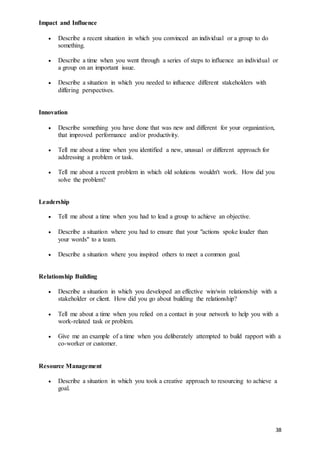 38
Impact and Influence
 Describe a recent situation in which you convinced an individual or a group to do
something.
 Describe a time when you went through a series of steps to influence an individual or
a group on an important issue.
 Describe a situation in which you needed to influence different stakeholders with
differing perspectives.
Innovation
 Describe something you have done that was new and different for your organization,
that improved performance and/or productivity.
 Tell me about a time when you identified a new, unusual or different approach for
addressing a problem or task.
 Tell me about a recent problem in which old solutions wouldn't work. How did you
solve the problem?
Leadership
 Tell me about a time when you had to lead a group to achieve an objective.
 Describe a situation where you had to ensure that your "actions spoke louder than
your words" to a team.
 Describe a situation where you inspired others to meet a common goal.
Relationship Building
 Describe a situation in which you developed an effective win/win relationship with a
stakeholder or client. How did you go about building the relationship?
 Tell me about a time when you relied on a contact in your network to help you with a
work-related task or problem.
 Give me an example of a time when you deliberately attempted to build rapport with a
co-worker or customer.
Resource Management
 Describe a situation in which you took a creative approach to resourcing to achieve a
goal.
 