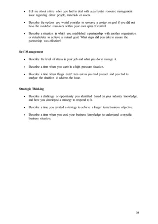 39
 Tell me about a time when you had to deal with a particular resource management
issue regarding either people, materials or assets.
 Describe the options you would consider to resource a project or goal if you did not
have the available resources within your own span of control.
 Describe a situation in which you established a partnership with another organization
or stakeholder to achieve a mutual goal. What steps did you take to ensure the
partnership was effective?
Self-Management
 Describe the level of stress in your job and what you do to manage it.
 Describe a time when you were in a high pressure situation.
 Describe a time when things didn't turn out as you had planned and you had to
analyze the situation to address the issue.
Strategic Thinking
 Describe a challenge or opportunity you identified based on your industry knowledge,
and how you developed a strategy to respond to it.
 Describe a time you created a strategy to achieve a longer term business objective.
 Describe a time when you used your business knowledge to understand a specific
business situation.
 