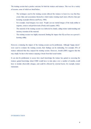 4
The training session had a positive outcome for both the trainers and trainees. This was for a variety
of reasons, some of which are listed below;
 The techniques used in the training session allowed the trainees to learn in a way that they
create links and associations themselves which makes training much more effective than just
lecturing at people (Downs and Perry, 1984).
 For example, visual imagery was used. People can use mental images of the study outline to
organise, retrieve and perform tasks (Purdy and Luepnitz, 1982).
 The material of the training session was delivered in chunks, aiding trainee understanding and
memory retention of the material.
 The training session was highly structured; limiting the impact that IQ can have on a person’s
learning ability.
However, evaluating the impact of the training session can be problematic. Although ‘happy sheets’
were used to evaluate the training session, their findings can be misleading. For example, 92% of
trainees indicated that they enjoyed the training session. However, Arnold (2005) suggests that this
may simply be due to the trainees enjoying a break from their usual routine.
It can also be problematic to assess how much knowledge the trainee has gained as assessing the
trainees gained knowledge about CBBI would have to take place over a number of months, would
have to include observable changes, and could be affected by external factor, for example, trainee
maturation.
INTRODUCTION
 