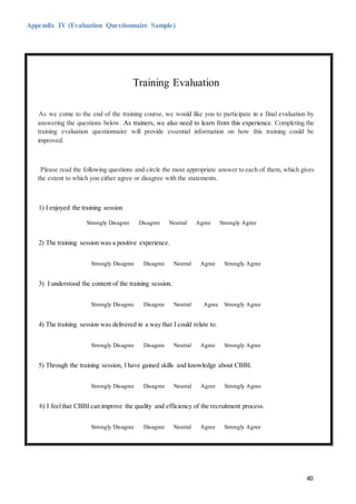 40
Appendix IV (Evaluation Questionnaire Sample)
Training Evaluation
As we come to the end of the training course, we would like you to participate in a final evaluation by
answering the questions below. As trainers, we also need to learn from this experience. Completing the
training evaluation questionnaire will provide essential information on how this training could be
improved.
Please read the following questions and circle the most appropriate answer to each of them, which gives
the extent to which you either agree or disagree with the statements.
1) I enjoyed the training session
Strongly Disagree Disagree Neutral Agree Strongly Agree
2) The training session was a positive experience.
Strongly Disagree Disagree Neutral Agree Strongly Agree
3) I understood the content of the training session.
Strongly Disagree Disagree Neutral Agree Strongly Agree
4) The training session was delivered in a way that I could relate to.
Strongly Disagree Disagree Neutral Agree Strongly Agree
5) Through the training session, I have gained skills and knowledge about CBBI.
Strongly Disagree Disagree Neutral Agree Strongly Agree
6) I feelthat CBBI can improve the quality and efficiency of the recruitment process.
Strongly Disagree Disagree Neutral Agree Strongly Agree
 