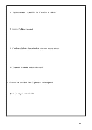 41
7) Do you feel that the CBBI process can be facilitated by yourself?
8) If not, why? (Please elaborate)
9) What do you feel were the good and bad parts of the training session?
10) How could the training session be improved?
Please return this form to the main reception desk after completion
Thank you for your participation!!!
 
