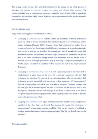 7
The training session reported here provided information to the trainees on the whole process of
selection, from planning to assessing candidates to making and validating hiring decisions. The
process described aims at constructing a competency model for a specific type of job at a particular
organisation. It is, therefore, highly context dependent and being customised to the specific needs of a
particular organisation.
Interview planning phase
Stages of the planning phase were identified as follows:
 Developing a competency profile. Initially, current job incumbents of known performance
levels are asked to provide information about situations of good or bad performance (critical
incident technique, Flanagan, 1954). Responses from ‘high performers’ as well as ‘low or
average performers’ are then compared and differences in responses in terms of competencies
used by the incumbents are identified. The competencies directly associated with the high
performers are those that constitute the set of ‘target competencies’ required for the specific
post in the same organisation. Sample replies from incumbents who are known to be at
different levels of overall job performance help by producing a competency model (Maile &
Brooks, 2000). The replies of candidates will be assessed on each of the model’s relevant
dimensions.
 Developing a standardised rating scale. A Likert –type rating scale is developed and its
standardisation is again based on the level of a particular competency that the ‘high
performers’ are exhibiting. For example, if current job incumbents who are assessed as ‘high
performers’ perform successfully with an average or low competency of ‘communicating ’,
then this average or low level will be used as a point of reference. Candidate employees for
the same post will be assessed against this point of reference and will therefore need to have
that specific competency of the same average or low level. In other words, a low level is
acceptable since the current ‘high performers’ of the organisation have low levels of the same
and yet they perform successfully.
 Designing open- ended questions. Open- ended questions that target the critical competencies
identified at the first stage are formed. For example, for testing the competency of
‘communicating’ an appropriate question would be: ‘Give me an example of a difficult or
sensitive situation that required extensive communication. What did you do and what was the
outcome?’
Assessing candidates
 
