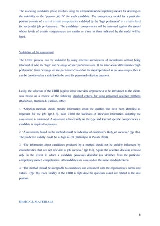 8
The assessing candidates phase involves using the aforementioned competency model, for deciding on
the suitability or the ‘person- job fit’ for each candidate. The competency model for a particular
position consists of a set of certain competencies exhibited by the ‘high performers’ at a certain level
for successful job performance. The candidates’ competencies will be assessed against this model
whose levels of certain competencies are similar or close to those indicated by the model will be
hired.
Validation of the assessment
The CBBI process can be validated by using external interviewers of incumbents without being
informed of who the ‘high’ and ‘average or low’ performers are. If the interviewer differentiates ‘high
performers’ from ‘average or low performers’ based on the model produced in previous stages, then it
can be considered as a valid tool to be used for personnel selection purposes.
Lastly, the selection of the CBBI (against other interview approaches) to be introduced to the clients
was based on a review of the following standard criteria for using personnel selection methods
(Robertson, Bartram & Callinan, 2002):
1. ‘Selection methods should provide information about the qualities that have been identified as
important for the job’ (pp.116). With CBBI the likelihood of irrelevant information distorting the
assessment is minimised. Assessment is based only on the type and level of specific competencies a
candidate is required to possess.
2. ‘Assessments based on the method should be indicative of candidate’s likely job success.’ (pp.116).
The predictive validity could be as high as .39 (Ballantyne & Povah, 2004).
3. ‘The information about candidates produced by a method should not be unfairly influenced by
characteristics that are not relevant to job success.’ (pp.116). Again, the selection decision is based
only on the extent to which a candidate possesses desirable (as identified from the particular
competency model) competencies. All candidates are assessed on the same standard criteria.
4. ‘The method should be acceptable to candidates and consistent with the organisation’s norms and
values.’ (pp.116). Face validity of the CBBI is high since the questions asked are related to the said
position.
DESIGN & MATERIALS
 