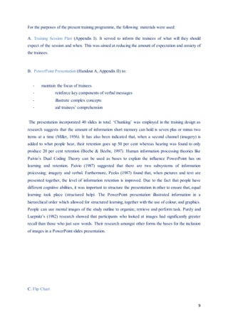 9
For the purposes of the present training programme, the following materials were used:
A. Training Session Plan (Appendix I). It served to inform the trainees of what will they should
expect of the session and when. This was aimed at reducing the amount of expectation and anxiety of
the trainees.
B. PowerPoint Presentation (Handout A, Appendix II) to:
- maintain the focus of trainees
- reinforce key components of verbal messages
- illustrate complex concepts
- aid trainees’ comprehension
The presentation incorporated 40 slides in total. ‘Chunking’ was employed in the training design as
research suggests that the amount of information short memory can hold is seven plus or minus two
items at a time (Miller, 1956). It has also been indicated that, when a second channel (imagery) is
added to what people hear, their retention goes up 50 per cent whereas hearing was found to only
produce 20 per cent retention (Beebe & Beebe, 1997). Human information processing theories like
Paivio’s Dual Coding Theory can be used as bases to explain the influence PowerPoint has on
learning and retention. Paivio (1987) suggested that there are two subsystems of information
processing; imagery and verbal. Furthermore, Peeks (1987) found that, when pictures and text are
presented together, the level of information retention is improved. Due to the fact that people have
different cognitive abilities, it was important to structure the presentation in other to ensure that, equal
learning took place (structured help). The PowerPoint presentation illustrated information in a
hierarchical order which allowed for structured learning, together with the use of colour, and graphics.
People can use mental images of the study outline to organize, retrieve and perform task. Purdy and
Luepnitz’s (1982) research showed that participants who looked at images had significantly greater
recall than those who just saw words. Their research amongst other forms the bases for the inclusion
of images in a PowerPoint slides presentation.
C. Flip Chart
 