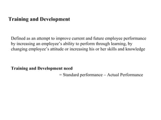 Training and Development
Defined as an attempt to improve current and future employee performance
by increasing an employee’s ability to perform through learning, by
changing employee’s attitude or increasing his or her skills and knowledge
Training and Development need
= Standard performance – Actual Performance
 