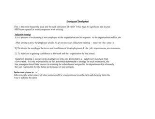 Training and Development
This is the most frequently used and focused subsystem of HRD. It has been to significant that in past
HRD was equated in some companies with training.
Induction Training
It is a process of welcoming a new employee to the organization and to acquaint to the organization and his job.
After joining a post, the employee should be given necessary induction training - need for the same is
1} To inform the employee the terms and conditions of his employment & the job requirements, environments.
2} To help him in gaining confidence in his work and the organization he has joined.
Induction training is also given to an employee who gets promoted to a supervisory position from
a lower rank. It is the responsibility of the personnel department to arrange for such orientation, the
line managers should take interest in orienting the subordinates assigned to the departments for ultimately
they are responsible for the better performance of new entrants.
Induction relates to --
Informing the achievement of other seniors and Co’s recognitions towards each and showing them the
way to achieve the same
 