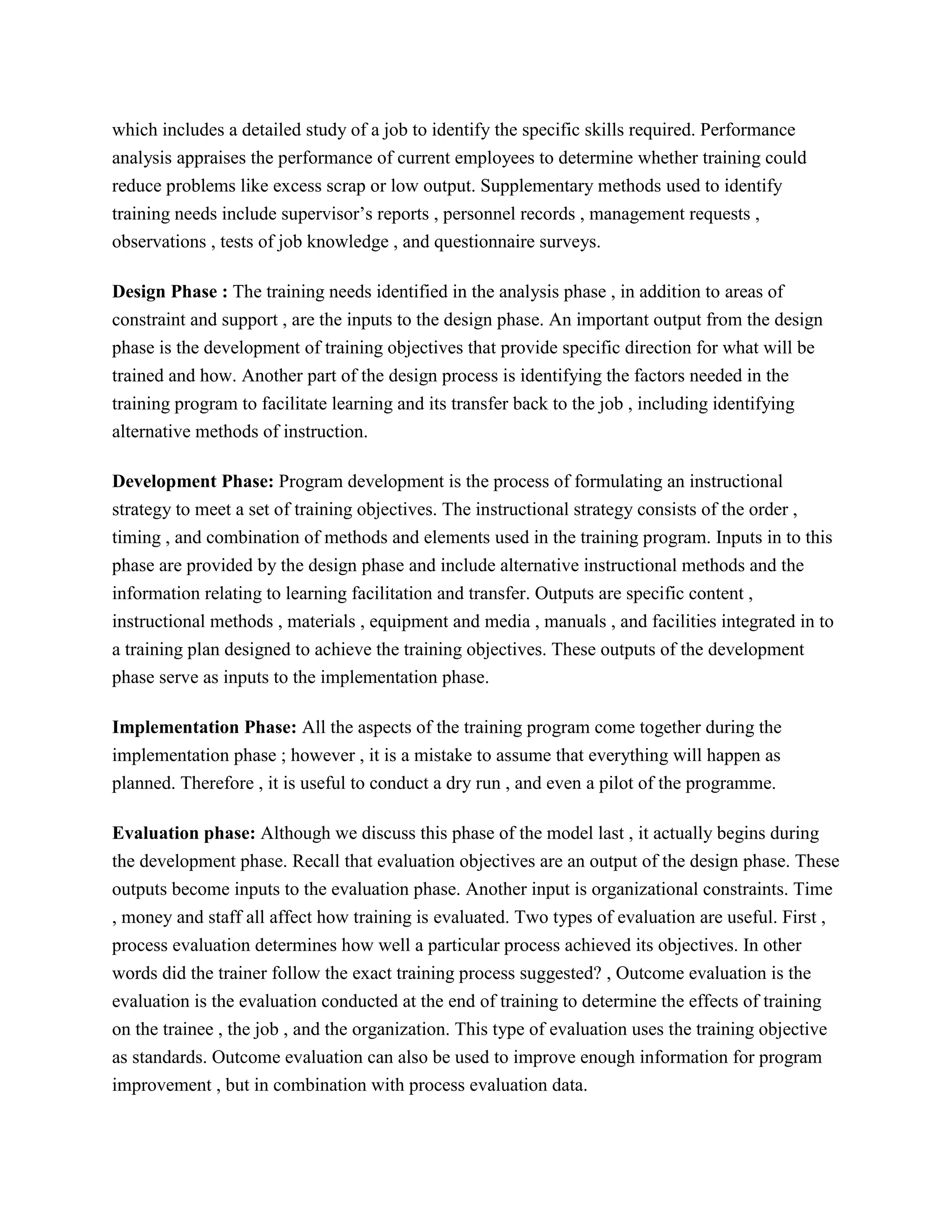 which includes a detailed study of a job to identify the specific skills required. Performance
analysis appraises the performance of current employees to determine whether training could
reduce problems like excess scrap or low output. Supplementary methods used to identify
training needs include supervisor’s reports , personnel records , management requests ,
observations , tests of job knowledge , and questionnaire surveys.
Design Phase : The training needs identified in the analysis phase , in addition to areas of
constraint and support , are the inputs to the design phase. An important output from the design
phase is the development of training objectives that provide specific direction for what will be
trained and how. Another part of the design process is identifying the factors needed in the
training program to facilitate learning and its transfer back to the job , including identifying
alternative methods of instruction.
Development Phase: Program development is the process of formulating an instructional
strategy to meet a set of training objectives. The instructional strategy consists of the order ,
timing , and combination of methods and elements used in the training program. Inputs in to this
phase are provided by the design phase and include alternative instructional methods and the
information relating to learning facilitation and transfer. Outputs are specific content ,
instructional methods , materials , equipment and media , manuals , and facilities integrated in to
a training plan designed to achieve the training objectives. These outputs of the development
phase serve as inputs to the implementation phase.
Implementation Phase: All the aspects of the training program come together during the
implementation phase ; however , it is a mistake to assume that everything will happen as
planned. Therefore , it is useful to conduct a dry run , and even a pilot of the programme.
Evaluation phase: Although we discuss this phase of the model last , it actually begins during
the development phase. Recall that evaluation objectives are an output of the design phase. These
outputs become inputs to the evaluation phase. Another input is organizational constraints. Time
, money and staff all affect how training is evaluated. Two types of evaluation are useful. First ,
process evaluation determines how well a particular process achieved its objectives. In other
words did the trainer follow the exact training process suggested? , Outcome evaluation is the
evaluation is the evaluation conducted at the end of training to determine the effects of training
on the trainee , the job , and the organization. This type of evaluation uses the training objective
as standards. Outcome evaluation can also be used to improve enough information for program
improvement , but in combination with process evaluation data.

 